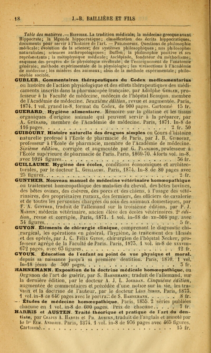 Table des matières.— Histoire. La tradition médicale; la médeciHe grecque avant Hippocrate; la légende hippocratique; classification des écrits hippocratiques, documents pour servir à l'histoire de l'art. — Philosophie. Questions de philosophie médicale; évolution de la science; des systèmes philosophiques; nos philosophes naturalistes; sciences anthropologiques; Bufton; la philosophie positive et ses représentants; la métaphysique médicale; Asclépiade, fondateur du mélhofiisme; esquisse des progrès de la physiologie cérébrale; de l'enseignement de l'anatomie générale; méthode expérimentale de la physiologie; les vivisections à l'Académie de médecine; les misères des animaux; abus de la méthode expérimentale; philo- sophie sociale. GUBLER. Commentaires thérapeutiques du Codex medicamentarius OU histoire de l'action physiologique et des effets thérapeutiques des médi- caments inscrits dans la pharmacopée irançaise, par Adolphe Gubler, pro- fesseur à la Faculté de médecine, médecin de l'hôpital Beaujon. membre de l'Académie de médecine. Deuxième édition, revue et augmentée. Paris, 1874.1 vol. grand in-8, format du Codex, de 900 pages. Cartonné 15 fr. GUERARD. Hygiène alimentaire. Mémoire sur la gélatine et les tissus organiques d'origine animale qui peuvent servir à la préparer, par A. GuÉRARD, membre de l'Académie de médecine. Paris, 1871. In-8 de 116 pages 2 fr. 50 GUIBOURT. Histoire naturelle des drogues simples ou Cours d'histoire naturelle professé à l'École de pharmacie de Paris, par J. B. Guibourt, professeur à l'École de pharmacie, membre de l'Académie de médecine. Sixième édition^ corrigée et augmentée par G. Planchon, professeur à rÉcole supérieure de pharmacie de Paris. Paris, 1869-70. 4forts vol. in-8, avec 1024 figures 36 fr. GUILLAUME. Hygiène des écoles, conditions économiques et architec- turales, par le docteur L. Guillaume. Paris, 1874. In-8 de 80 pages avec 25 figures . 2 fr. GUNTHER. Nouveau manuel de médecine vétérinaire homœopathique OU traitement homœopathique des maladies du cheval, des bêtes bovines, des bêtes ovines, des ciièvres, des porcs et des chiens, à l'usage des vété- rinaires, des propriétaires ruraux, des fermiers, des officiers de cavalerie et de toutes les personnes chargées du soin des animaux domestiques, par F. A. GuNTHER, traduit de l'allemand sur la troisième édition, par P. J. Martin, médecin vétérinaire, ancien élève des écoles vétérinaires. 2^ édi- tion, revue et corrigée, Paris, 1871. 1 vol. in-18 de xii-504 pag. avec 34 figures , 5 fr. GUYON. Éléments de chirurgie clinique, comprenant le diagnostic chi- rurgical, les opérations en général, l'hygiène, le iraitement des blessés et des opérés, par J. C Félix Guyon, chirurgien de l'hôpital Necker, pro- fesseur agrégé de la Faculté de Paris. Paris, 1873. 1 vol. in-8 de xxxviii- 672 pages, avec 63 figures 12 fr, GYOUX. Éducation de l'enfant au point de vue physique et moral. depuis sa naissance jusqu'à sa première dentition. Paris, 1870. 1 vol. In-18 Jésus de 500 pages 5 fr, HAHNEIVIANN. Exposition delà doctrine médicale homœopathique, ou Organon de l'art de guérir, par S. Hahnemann; traduit de l'allemand, sur la dernière édition, par le docteur A. J. L. Jourdan. Cinquième édition, augmentée de commentaires et précédée d'une notice sur la vie, les tra- vaux et la doctrine de l'auteur, par le docteur Léon Simon. Paris, 1873. 1 vol. in-8 de 64C pages avec le pori rail de S. Hahnemann 8 fr. »' Études de médecine homœopathique, Paris, 1855. 2 séries publiées chacune en 1 vol. in-8 de 600 pages. Prix de chacune 7 fr, HilRRIS et AUSTEN. Traité théorique et pratique de Tart du den- tiste, par CiiAi'iN A. Harp.îs et Pu. Austen, traduit de l'anglais et annoté par hî 1)' FiLM. Andrieu. Paris, 1874. 1 vol. in-8 de 976 pages avec 465 figures. Cartonné 15 fr.