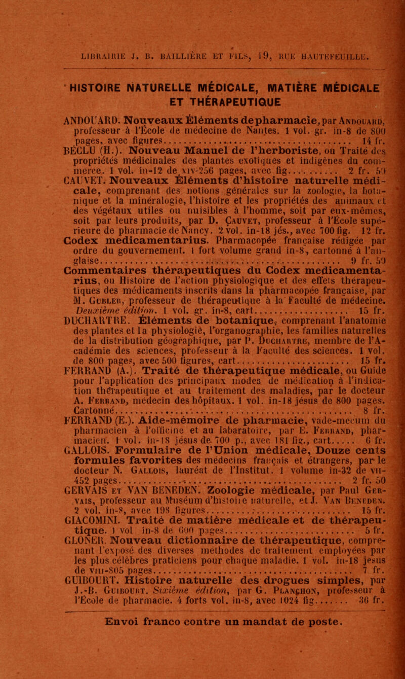 ' HISTOIRE NATURELLE MÉDICALE, MATIÈRE MÉDICALE j ET THÉRAPEUTIQUE ANDOUARD. Nouveaux Éléments depharmacie,par Andouakd, professeur à l'École de médecine de Nantes. 1 vol. gr. in-8 de 800 pages, avec figures 14 1V. BÉCLU (H.). Nouveau Manuel de l'herboriste, ou Traité dos propriétés médicinales des plantes exotiques et indigènes du com- merce. 1 vol. in-12 de,xiv-256 pages, avec fig 2 fr. h) CAUVET. Nouveaux Éléments d'histoire naturelle médi- cale, comprenant des notions générales sur la zoologie, la bota- nique et la minéralogie, l'histoire et les propriétés des animaux et des végétaux utiles ou nuisibles à l'homme, soit par eux-mêmes, soit par leurs produits, par D. Çauvet, professeur à TÉcole supé- rieure de pharmacie de Nancy. 2vol. in-l8 jés., avec 700 fig- 12 fr. Codex medicamentarius. Pharmacopée française rédigée par ordre du gouvernement, l fort volume grand in-8, cartonné à l'an- glaise 0 fr. 50 Commentaires thérapeutiques du Codex medicamenta- rius, ou Histoire de l'action physiologique et des effets thérapeu- tiques des médicaments inscrits dans la pharmacopée française, par M. GuBLER, professeur de thérapeutique à la Faculté de médecine. Deuxième cditior). 1 vol. gr. in-8, cart 15 fr. DUCHAUTRE. Éléments de botanique^ comprenant l'anatomie des plantes et la physiologie, Torganographie, les familles naturelles de la distribution géographique, par P. Duchartre, membre de l'A- cadémie des sciences, professeur à la Faculté des sciences. 1 vol. de 800 page?, avec 500 ligures, cart 15 fr, FERRAND (A.). Traité de thérapeutique médicale, ou Guide pour l'application des principaux modes de n>tidication à l'indica- tion théîapeutique et au traitement des maladies, par le docteur A. Ferrand, médecin des hôpitaux. 1 vol. in-18 jésus de 800 pages. Cartonné 8 fr. FERRAND (E.). Aide-mémoire de pharmacie, vade-mecum du pharmacien à l'oKicine et au labaratoire, par E. Fekrand, phar- macien. \ vol. in-lS Jésus de 700 p., avec 181 fig., cart G fr. GALLOIS. Formulaire de l'Union médicale, Douze cents formules favorites des médecins français et étrangers, parle docteur N. Gallois, lauréat de l'Institut. 1 volume ln-32 de vn- 452 pages ^. 2 fr. 50 GERVAIS ET VAN RENEDEN. Zoologie médicale, par Paul Ger- VAis, professeur au iVhiséum d'hisioiie nalurclie, et J. Van Rkneden. 2 vol. in-8, avec 198 ligures ; 15 fr. GIACOMINI. Traité de matière médicale et de thérapeu- tique. 1 vol in-8 de (500 p-iges 5 fr. GLONER. Nouveau dictionnaire de thérapeutique, compre- nant l'exiiosé des diverses méthodes de Iraiienieiit employées par les plus célèbres praticiens pour chaque maladie. 1 vol. in-18 jesus de vin-805 pages 7 fr. GUIROURT. Histoire naturelle des drogues simples, par J.-R. GuiBOUHT. Sixième édition, par G. Planchon, professeur à l'École de pharmacie. 4 forts vol. in-8, avec 1024 lig 30 fr.