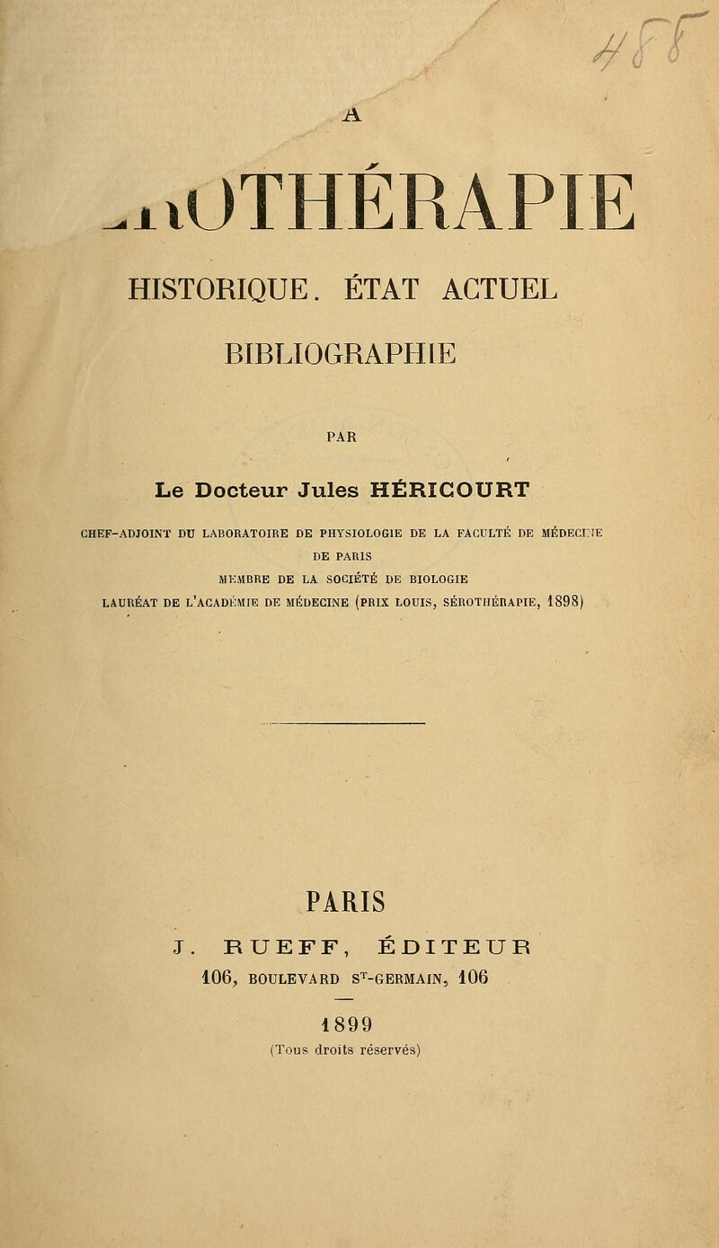 f—r^ A .xvOTHÉRAPIE HISTORIQUE. ÉTAT ACTUEL BIBLIOGRAPHIE PAR Le Docteur Jules HÉRICOURT CHEF-ADJOINï DU LABORATOIRE DE PHYSIOLOGIE DE LA FACULTÉ DE MÉDECKIE DE PARIS MKMBRE DE LA SOCIÉTÉ DE BIOLOGIE LAURÉAT DE l'ACADÉMIE DE MÉDECINE (PRIX LOUIS, SÉROTHÉRAPIE, 1898) PARIS J. RUEFF, ÉDITEUR 106, BOULEVARD S^-GERMAIN, 106 1899 (Tous droits réservés)