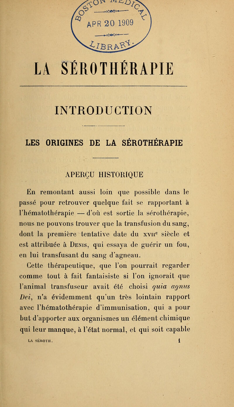 LA SEROTHERAPIE INTRODUCTION LES ORIGINES DE LA SÉROTHÉRAPIE APERÇU HISTORIQUE En remontant aussi loin que possible dans le passé pour retrouver quelque fait se rapportant à rhématothérapie — d'oii est sortie la sérothérapie, nous ne pouvons trouver que la transfusion du sang, dont la première tentative date du xvu® siècle et est attribuée à Denis, qui essaya de guérir un fou, en lui transfusant du sang d'agneau. Cette thérapeutique, que l'on pourrait regarder comme tout à fait fantaisiste si l'on ignorait que l'animal transfuseur avait été choisi quia agnus Dei, n'a évidemment qu'un très lointain rapport avec rhématothérapie d'immunisation, qui a pour but d'apporter aux organismes un élément chimique qui leur manque, à l'état normal, et qui soit capable