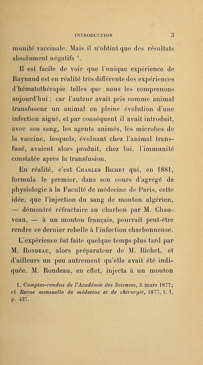 mimité vaccinale. Mais il n'obtint que des résultats absolument négatifs \ Il est facile de voir que l'unique expérience de Raynaud est en réalité très différente des expériences d'hématothérapie telles que , nous les comprenons aujourd'hui ; car l'auteur avait pris comme animal transfuseur un animal en pleine évolution d'une infection aiguë, et par conséquent il avait introduit, avec son sang^, les agents animés, les microbes de la vaccine, lesquels, évoluant chez l'animal trans- fusé, avaient alors produit, chez lui, l'immunité constatée après la transfusion. En réalité, c'est Charles Richet qui, en 1881, formula le premier, dans son cours d'agrégé de physiologie à la Faculté de médecine de Paris, cette idée, que l'injection du sang de mouton algérien, — démontré réfractaire au charbon par M. Chau- veau, — à un mouton français, pourrait peut-être rendre ce dernier rebelle à l'infection charbonneuse. L'expérience fut faite quelque temps plus tard par M. Rondeau, alors préparateur de M. Richet, et d'ailleurs un peu autrement qu'elle avait été indi- quée. M. Rondeau, en effet, injecta à un mouton 1. Comptes-rendus de VAcadémie des Sciences, 5 mars 1877; et Revue mensuelle de médecine et de chirurgie, 1877, t. T, p. 427.