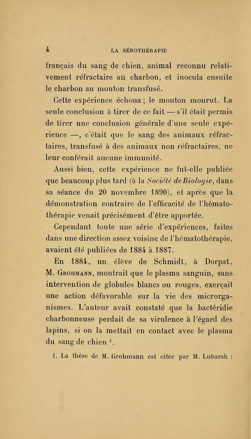 français du sang de chien, animal reconnu relati- vement réfractaire au charbon, et inocula ensuite le charbon au mouton transfusé. Cette expérience échoua ; le mouton mourut. La seule conclusion à tirer de ce fait — s'il était permis de tirer une conclusion générale d'une seule expé- rience —, c'était que le sang des animaux réfrac- taires, transfusé à des animaux non réfractaires, ne leur conférait aucune immunité. Aussi bien, cette expérience ne fut-elle publiée que beaucoup plus tard (à la Société de Biologie^ dans sa séance du 20 novembre 1890), et après que la démonstration contraire de l'efficacité de l'hémato- thérapie venait précisément d'être apportée. Cependant toute une série d^expériences, faites dans une direction assez voisine de l'hématothérapie, avaient été publiées de 1884 à 1887. En 1884, un élève de Schmidt, à Dorpat, M. Grohmann, montrait que le plasma sanguin, sans intervention de globules blancs ou rouges, exerçait une action défavorable sur la vie des microrga- nismes. L^auteur avait constaté que la bactéridie charbonneuse perdait de sa virulence à Tégard des lapins, si on la mettait en contact avec le plasma du sang de chien '. 1. La thèse de M. Grohmann est citée par M. Lubarsh :