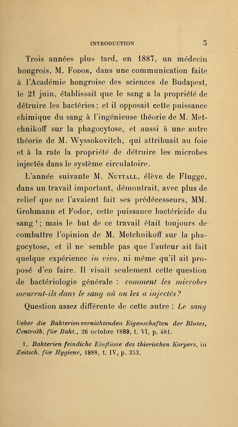 Trois années plus tard, en 1887, un médecin hongrois, M. Fodor^ dans une communication faite à l'Académie hongroise des sciences de Budapest, le 21 juin, établissait que le sang a la propriété de détruire les bactéries ; et il opposait cette puissance chimique du sang à l'ingénieuse théorie de M. Met- chnikoff sur la phagocytose, et aussi à une autre théorie de M. Wyssokovitch, qui attribuait au foie et à la rate la propriété de détruire les microbes injectés dans le système circulatoire. L'année suivante M, Nuttall, élève de Flugge, dans un travail important, démontrait, avec plus de relief que ne l'avaient fait ses prédécesseurs, MM. Grohmann et Fodor, cette puissance bactéricide du sang*; mais le but de ce travail était toujours de combattre l'opinion de M. Metchnikoff sur la pha- gocytose, et il ne semble pas que l'auteur ait fait quelque expérience in vivo, ni même qu'il ait pro- posé d'en faire. Il visait seulement cette question de bactériologie générale : comment les microbes meurent-ils dans le sang où on les a injectés ? Question assez différente de cette autre : Le sang Veber die Bakterienvernichtenden Eigenschaften der Blutes, Centralb. fur Bakt., 26 octobre 1889, t. VI, p. 481. I. Bakterien feindiche Einflûsse des thierischen Korpers, in Zeitsch. fur Hygiène, 1888, t. IV, p. 353.