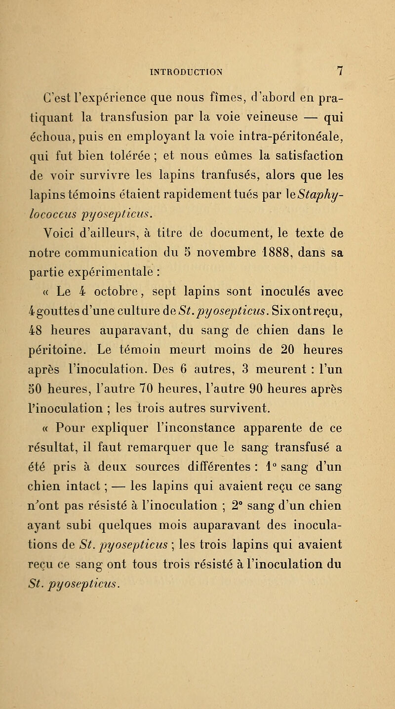 C'est l'expérience que nous fîmes, d'abord en pra- tiquant la transfusion par la voie veineuse — qui échoua, puis en employant la voie intra-péritonéale, qui fut bien tolérée ; et nous eûmes la satisfaction de voir survivre les lapins tranfusés, alors que les lapins témoins étaient rapidement tués par \eStaphy- lococcus pyosepticKS. Voici d'ailleurs, à titre de document, le texte de notre communication du 5 novembre 1888, dans sa partie expérimentale : « Le 4 octobre, sept lapins sont inoculés avec 4gouttes d'une culture de St.pyosepticus. Sixontreçu, 48 heures auparavant, du sang de chien dans le péritoine. Le témoin meurt moins de 20 heures après l'inoculation. Des 6 autres, 3 meurent : l'un 50 heures, l'autre 70 heures, l'autre 90 heures après l'inoculation ; les trois autres survivent. « Pour expliquer l'inconstance apparente de ce résultat, il faut remarquer que le sang transfusé a été pris à deux sources différentes : 1° sang d'un chien intact ; — les lapins qui avaient reçu ce sang n^ont pas résisté à l'inoculation ; 2° sang d'un chien ayant subi quelques mois auparavant des inocula- tions de St. pyosepticus ; les trois lapins qui avaient reçu ce sang ont tous trois résisté à l'inoculation du St. pyosepticus.