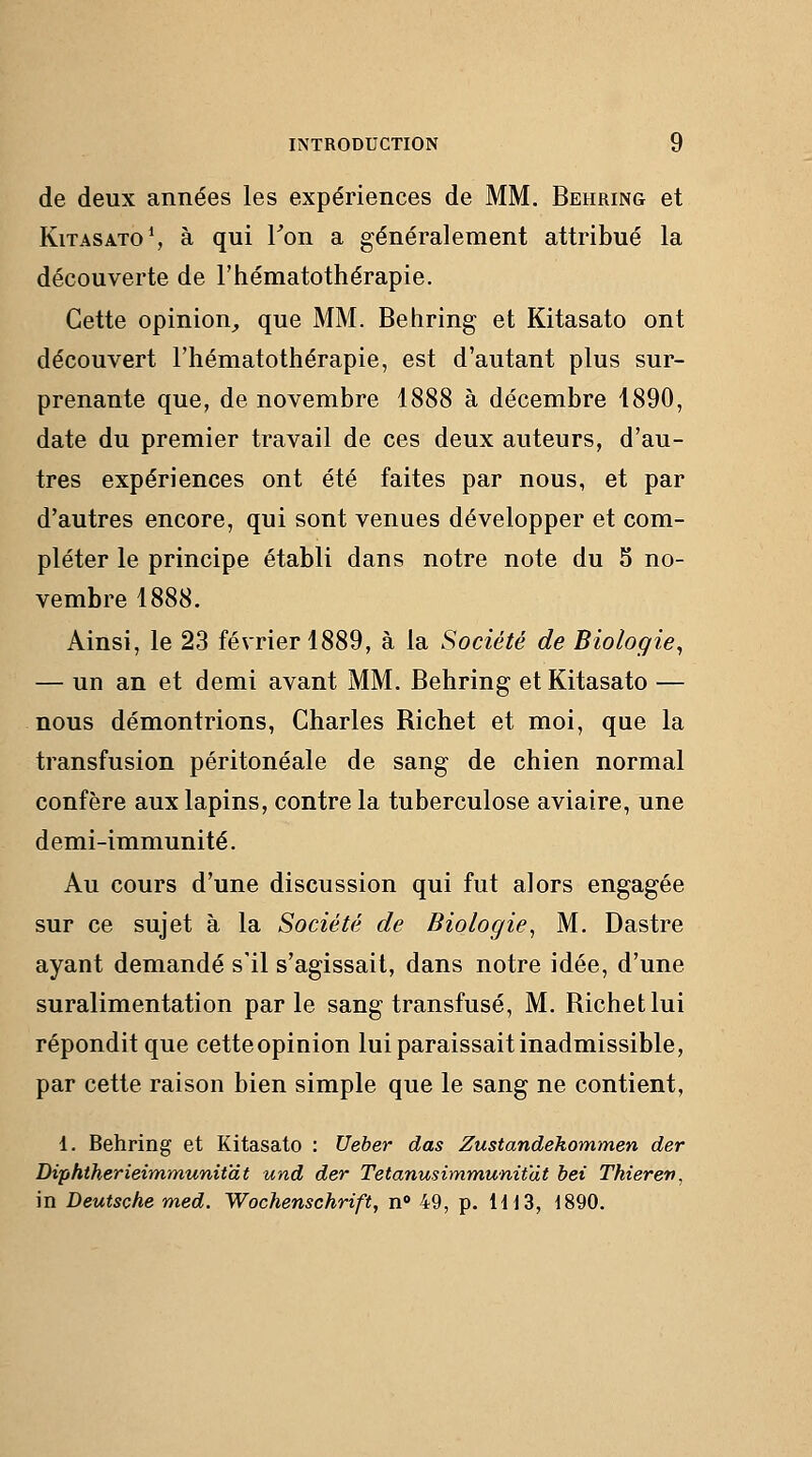 de deux années les expériences de MM. Behring et KiTASATO^ à qui Ton a généralement attribué la découverte de l'hématothérapie. Cette opinion^ que MM. Behring et Kitasato ont découvert l'hématothérapie, est d'autant plus sur- prenante que, de novembre 1888 à décembre 1890, date du premier travail de ces deux auteurs, d'au- tres expériences ont été faites par nous, et par d'autres encore, qui sont venues développer et com- pléter le principe établi dans notre note du 5 no- vembre 1888. Ainsi, le 23 février 1889, à la Société de Biologie^ — un an et demi avant MM. Behring et Kitasato — nous démontrions, Charles Richet et moi, que la transfusion péritonéale de sang de chien normal confère aux lapins, contre la tuberculose aviaire, une demi-immunité. Au cours d'une discussion qui fut alors engagée sur ce sujet à la Société de Biologie^ M. Dastre ayant demandé s'il s'agissait, dans notre idée, d'une suralimentation parle sang transfusé, M. Richet lui répondit que cetteopinion lui paraissait inadmissible, par cette raison bien simple que le sang ne contient, 1. Behring et Kitasato : Ueber das Zustandekommen der Diphtherieimmunitat und der Tetanusimmunit'dt hei Thierett, in Deutsche med. Wochenschrift, n» 49, p. HlS, 1890.