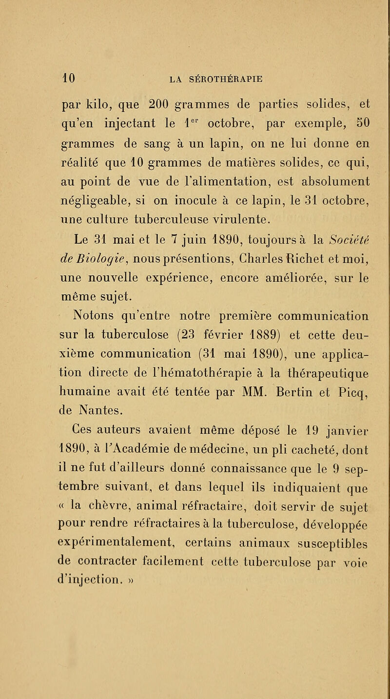 par kilo, qne 200 grammes de parties solides, et qu'en injectant le l' octobre, par exemple, 50 grammes de sang à un lapin, on ne lui donne en réalité que 10 grammes de matières solides, ce qui, au point de vue de l'alimentation, est absolument négligeable, si on inocule à ce lapin, le 31 octobre, une culture tuberculeuse virulente. Le 31 mai et le 7 juin 1890, toujours à la Société de Biologie^ nous présentions, Charles Richet et moi, une nouvelle expérience, encore améliorée, sur le même sujet. Notons qu'entre notre première communication sur la tuberculose (23 février 1889) et cette deu- xième communication (31 mai 1890), une applica- tion directe de l'hématothérapie à la thérapeutique humaine avait été tentée par MM. Bertin et Picq, de Nantes. Ces auteurs avaient même déposé le 19 janvier 1890, à rAcadémie de médecine, un pli cacheté, dont il ne fut d'ailleurs donné connaissance que le 9 sep- tembre suivant, et dans lequel ils indiquaient que « la chèvre, animal réfractaire, doit servir de sujet pour rendre réfractaires à la tuberculose, développée expérimentalement, certains animaux susceptibles de contracter facilement cette tuberculose par voie d'injection. »