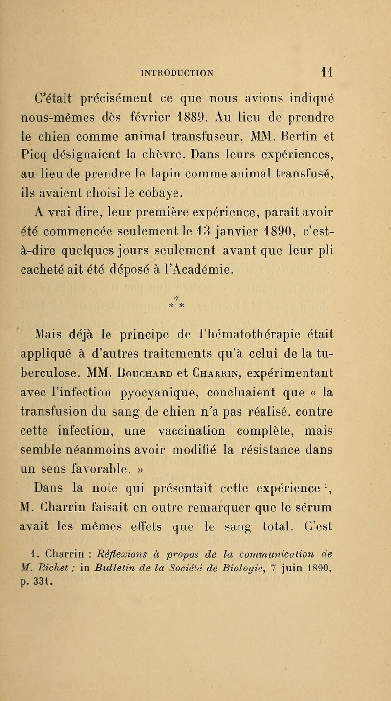 G''était précisément ce que nous avions indiqué nous-mêmes dès février 1889. Au lieu de prendre le chien comme animal transfuseur. MM. Berlin et Picq désignaient la chèvre. Dans leurs expériences, au lieu de prendre le lapin comme animal transfusé, ils avaient choisi le cobaye. A vrai dire, leur première expérience, paraît avoir été commencée seulement le 13 janvier 1890, c'est- à-dire quelques jours seulement avant que leur pli cacheté ait été déposé à l'Académie. Mais déjà le principe de l'hématothérapie était appliqué à d'autres traitements qu'à celui de la tu- berculose. MM. Bouchard et Gharrin, expérimentant avec l'infection pyocyanique, concluaient que « la transfusion du sang de chien n'a pas réalisé, contre cette infection, une vaccination complète, mais semble néanmoins avoir modifié la résistance dans un sens favorable. » Dans la note qui présentait cette expérience % M. Gharrin faisait en outre remarquer que le sérum avait les mêmes effets que le sang total. G'est 1. Gharrin : Réflexions à propos de la communication de M. Richet ; in Bulletin de la Société de Biologie, 7 juin 1890, p. 331.