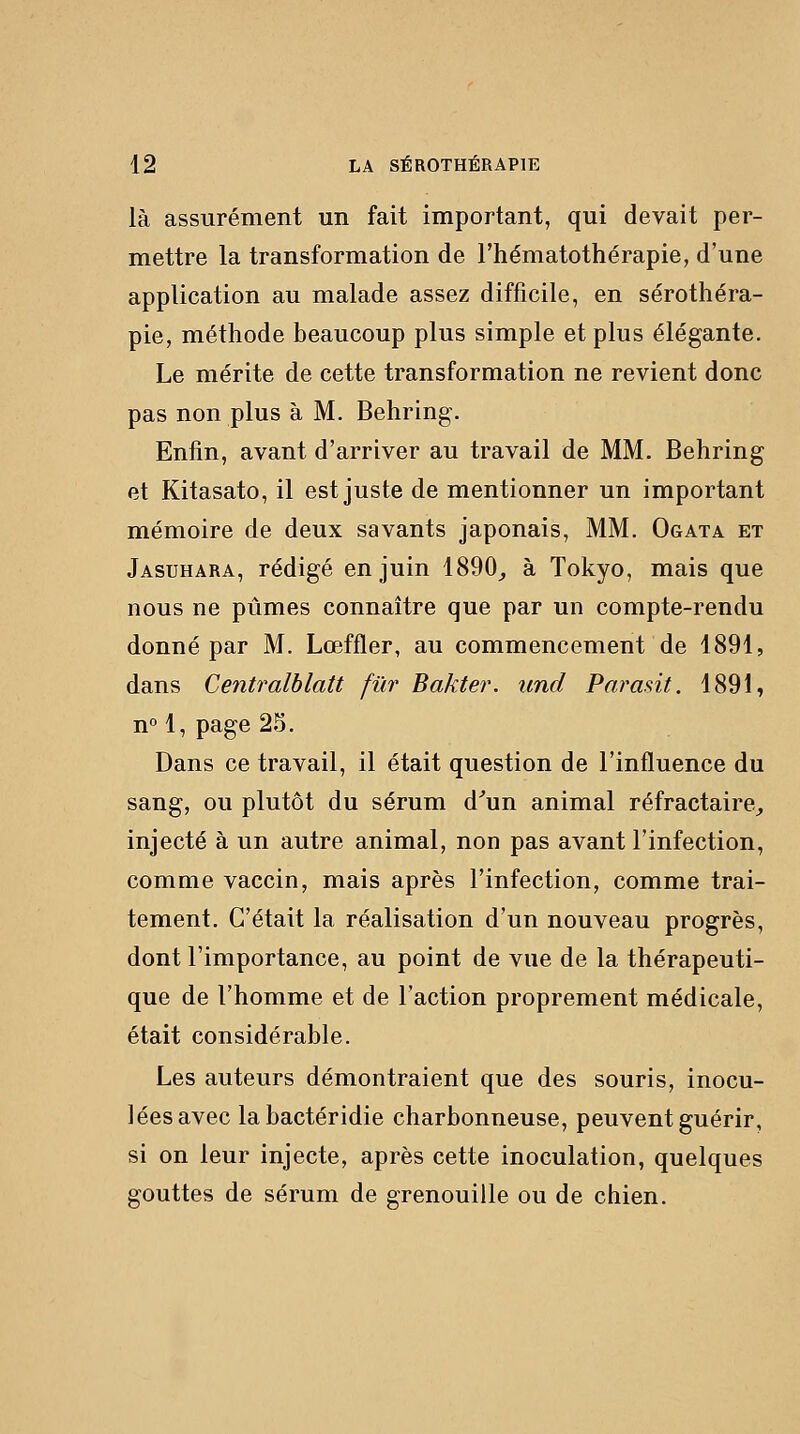 là assurément un fait important, qui devait per- mettre la transformation de l'hématothérapie, d'une application au malade assez difficile, en sérothéra- pie, méthode beaucoup plus simple et plus élégante. Le mérite de cette transformation ne revient donc pas non plus à M. Behring. Enfin, avant d'arriver au travail de MM. Behring et Kitasato, il est juste de mentionner un important mémoire de deux savants japonais, MM. Ogata et Jasuhara, rédigé en juin 1890_, à Tokyo, mais que nous ne pûmes connaître que par un compte-rendu donné par M. Lœffler, au commencement de 1891, dans Centralblatt fur Bakter. und Parant. 1891, n° 1, page 2S. Dans ce travail, il était question de l'influence du sang, ou plutôt du sérum d^un animal réfractaire^ injecté à un autre animal, non pas avant l'infection, comme vaccin, mais après l'infection, comme trai- tement. C'était la réalisation d'un nouveau progrès, dont l'importance, au point de vue de la thérapeuti- que de l'homme et de l'action proprement médicale, était considérable. Les auteurs démontraient que des souris, inocu- lées avec labactéridie charbonneuse, peuvent guérir, si on leur injecte, après cette inoculation, quelques gouttes de sérum de grenouille ou de chien.