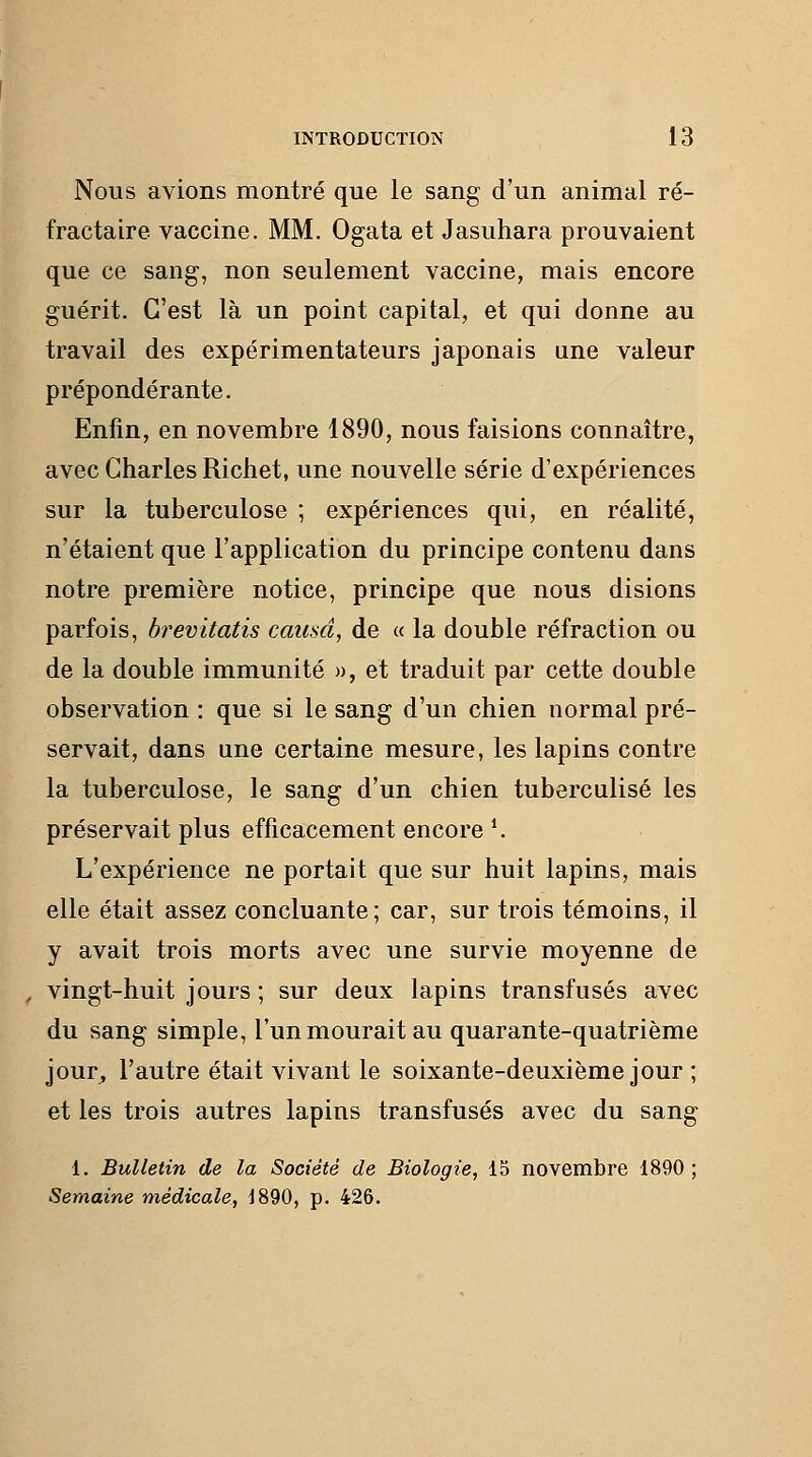 Nous avions montré que le sang d'un animal ré- fractaire vaccine. MM. Ogata et Jasuhara prouvaient que ce sang, non seulement vaccine, mais encore guérit. C'est là un point capital, et qui donne au travail des expérimentateurs japonais une valeur prépondérante. Enfin, en novembre 1890, nous faisions connaître, avec Charles Richet, une nouvelle série d'expériences sur la tuberculose ; expériences qui, en réalité, n'étaient que l'application du principe contenu dans notre première notice, principe que nous disions parfois, brevitatis causa, de « la double réfraction ou de la double immunité », et traduit par cette double observation : que si le sang d'un chien normal pré- servait, dans une certaine mesure, les lapins contre la tuberculose, le sang d'un chien tuberculisé les préservait plus efficacement encore \ L'expérience ne portait que sur huit lapins, mais elle était assez concluante; car, sur trois témoins, il y avait trois morts avec une survie moyenne de ^ vingt-huit jours ; sur deux lapins transfusés avec du sang simple, l'un mourait au quarante-quatrième jour, l'autre était vivant le soixante-deuxième jour ; et les trois autres lapins transfusés avec du sang 1. Bulletin de la Société de Biologie, 15 novembre 1890; Semaine médicale, J890, p. 426.