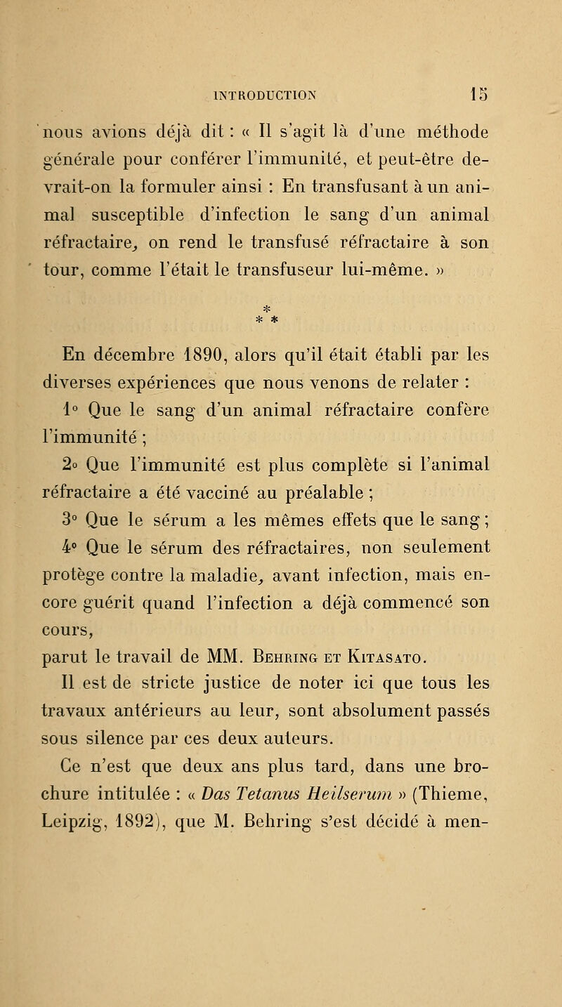 nous avions déjà dit: « Il s'agit là d'une méthode générale pour conférer l'immunilé, et peut-être de- vrait-on la formuler ainsi : En transfusant à un ani- mal susceptible d'infection le sang d'un animal réfractaire^ on rend le transfusé réfractaire à son tour, comme l'était le transfuseur lui-même. » * * * En décembre 1890, alors qu'il était établi par les diverses expériences que nous venons de relater : 1° Que le sang d'un animal réfractaire confère l'immunité ; 2o Que l'immunité est plus complète si l'animal réfractaire a été vacciné au préalable ; 3° Que le sérum a les mêmes effets que le sang ; 4» Que le sérum des réfractaires, non seulement protège contre la maladie^ avant infection, mais en- core guérit quand l'infection a déjà commencé son cours, parut le travail de MM. Behring et Kitasato. Il est de stricte justice de noter ici que tous les travaux antérieurs au leur, sont absolument passés sous silence par ces deux auteurs. Ce n'est que deux ans plus tard, dans une bro- chure intitulée : « Das Tetanus Heilserum » (Thieme, Leipzig, 1892), que M. Behring s'est décidé à men-