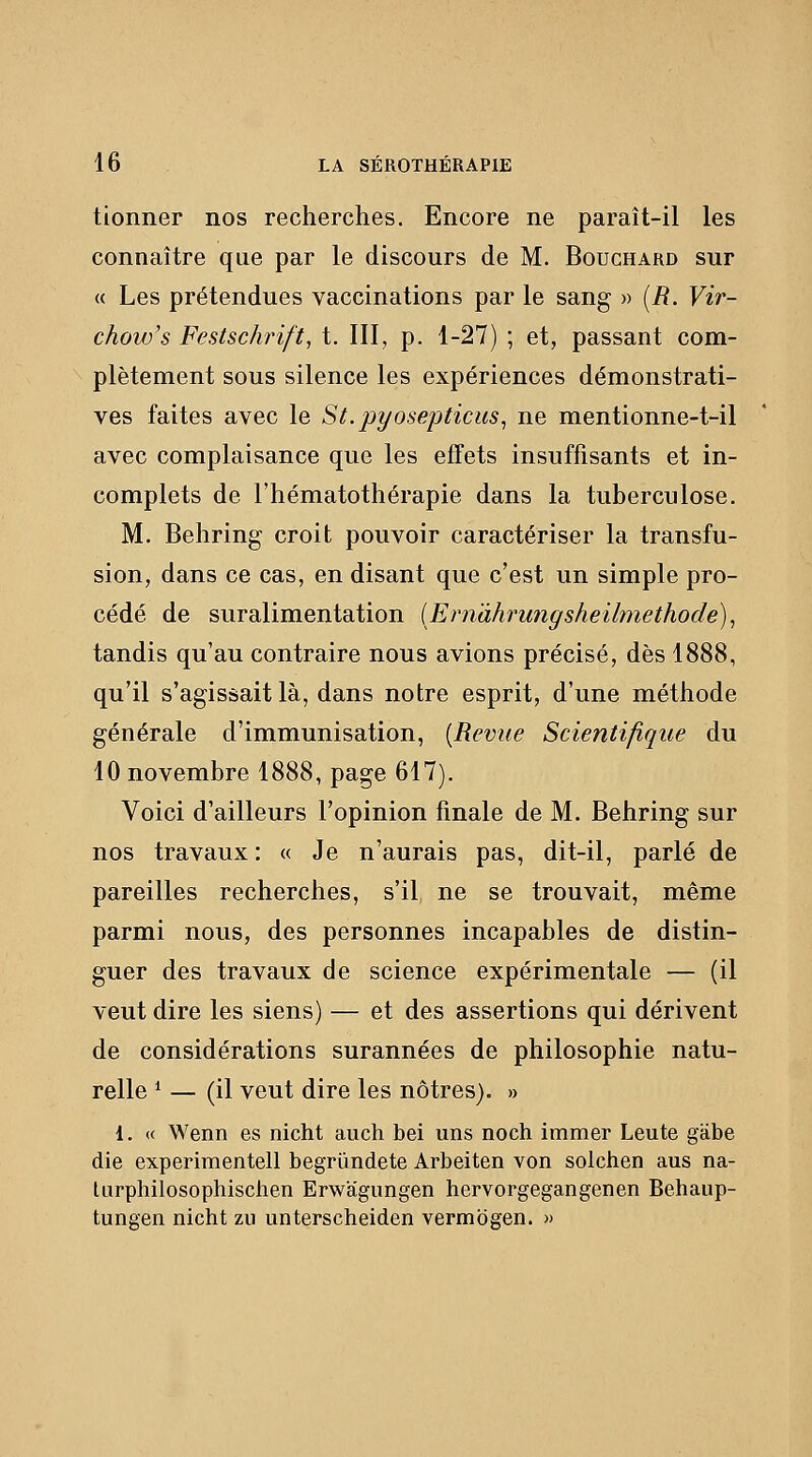 tionner nos recherches. Encore ne paraît-il les connaître que par le discours de M. Bouchard sur « Les prétendues vaccinations par le sang » [R. Vir- chow's Festsckrift, t. III, p. 1-27) ; et, passant com- plètement sous silence les expériences démonstrati- ves faites avec le St.pyosepticus^ ne mentionne-t-il avec complaisance que les effets insuffisants et in- complets de l'hématothérapie dans la tuberculose. M. Behring croit pouvoir caractériser la transfu- sion, dans ce cas, en disant que c'est un simple pro- cédé de suralimentation {Ern'àhrungsheilmethode)^ tandis qu'au contraire nous avions précisé, dès 1888, qu'il s'agissait là, dans notre esprit, d'une méthode générale d'immunisation, [Revue Scientifique du 10 novembre 1888, page 617). Voici d'ailleurs l'opinion finale de M. Behring sur nos travaux : « Je n'aurais pas, dit-il, parlé de pareilles recherches, s'il ne se trouvait, même parmi nous, des personnes incapables de distin- guer des travaux de science expérimentale — (il veut dire les siens) — et des assertions qui dérivent de considérations surannées de philosophie natu- relle * — (il veut dire les nôtres). » 1. « Wenn es nicht auch bei uns noch immer Leute giibe die experimentell begriindete Arbeiten von solchen aus na- lurphilosophischen Erwagungen hervorgegangenen Behaup- tungen nicht zu unterscheiden vermbgen. »