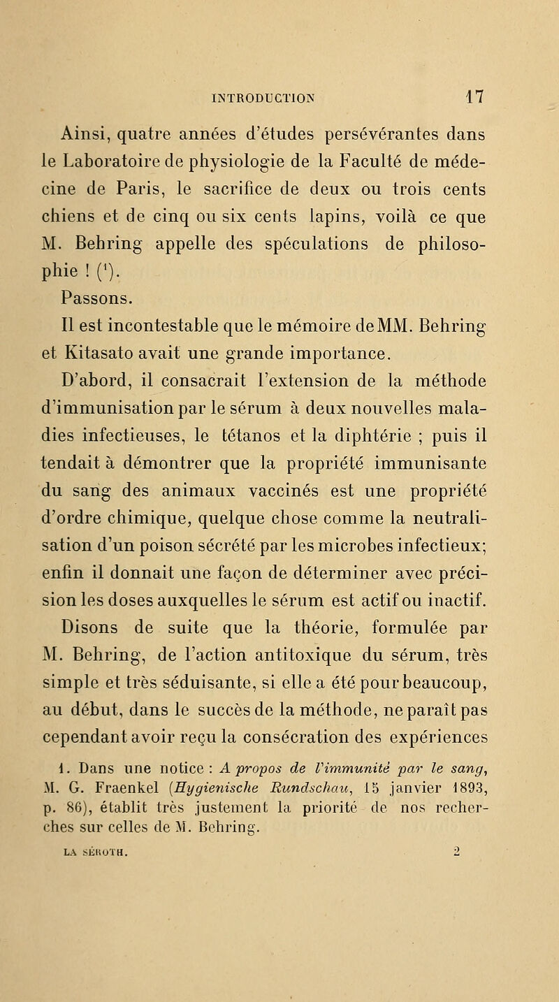 Ainsi, quatre années d'études persévérantes dans le Laboratoire de pliysiologie de la Faculté de méde- cine de Paris, le sacrifice de deux ou trois cents chiens et de cinq ou six cents lapins, voilà ce que M. Behring appelle des spéculations de philoso- phie ! ('). Passons. Il est incontestable que le mémoire de MM. Behring et Kitasato avait une grande importance. D'abord, il consacrait l'extension de la méthode d'immunisation par le sérum à deux nouvelles mala- dies infectieuses, le tétanos et la diphtérie ; puis il tendait à démontrer que la propriété immunisante du sang des animaux vaccinés est une propriété d'ordre chimique, quelque chose comme la neutrali- sation d'un poison sécrété par les microbes infectieux; enfin il donnait une façon de déterminer avec préci- sion les doses auxquelles le sérum est actif ou inactif. Disons de suite que la théorie, formulée par M. Behring, de l'action antitoxique du sérum, très simple et très séduisante, si elle a été pour beaucoup, au début, dans le succès de la méthode, ne paraît pas cependant avoir reçu la consécration des expériences i. Dans une notice : A propos de Vimmunitè par le sang, M. G. Fraenkel [Hygienische Rundschau, 15 janvier 1893, p. 86), établit très justement la priorité de nos recher- ches sur celles de M. Behring. LA SIÎROTH. 2