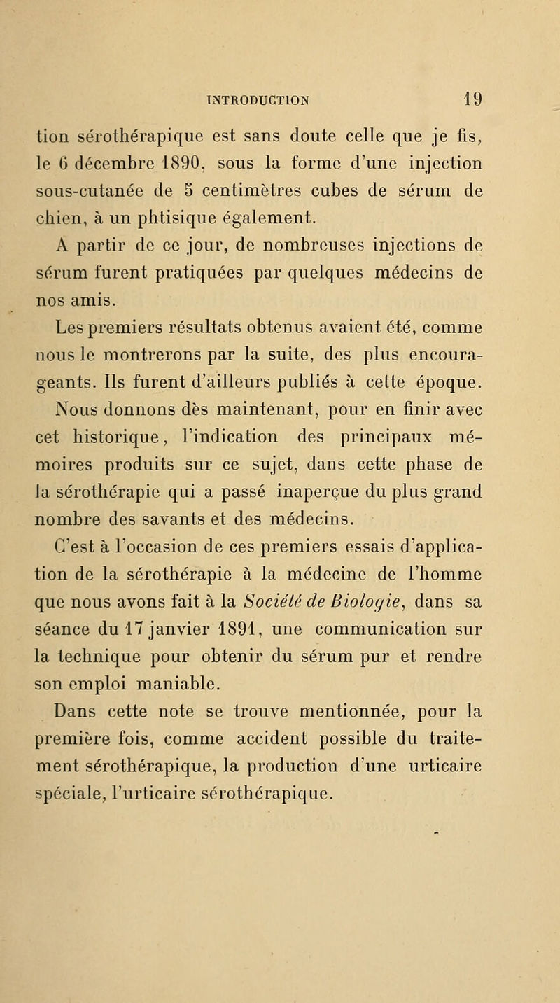 tion sérothérapique est sans doute celle que je fis, le 6 décembre 1890, sous la forme d'une injection sous-cutanée de 5 centimètres cubes de sérum de chien, à un phtisique également. A partir de ce jour, de nombreuses injections de sérum furent pratiquées par quelques médecins de nos amis. Les premiers résultats obtenus avaient été, comme nous le montrerons par la suite, des plus encoura- geants. Ils furent d'ailleurs publiés à cette époque. Nous donnons dès maintenant, pour en finir avec cet historique, l'indication des principaux mé- moires produits sur ce sujet, dans cette phase de la sérothérapie qui a passé inaperçue du plus grand nombre des savants et des médecins. C'est à l'occasion de ces premiers essais d'applica- tion de la sérothérapie à la médecine de l'homme que nous avons fait à la Société de Biologie^ dans sa séance du 17 janvier 1891, une communication sur la technique pour obtenir du sérum pur et rendre son emploi maniable. Dans cette note se trouve mentionnée, pour la première fois, comme accident possible du traite- ment sérothérapique, la production d'une urticaire spéciale, l'urticaire sérothérapique.