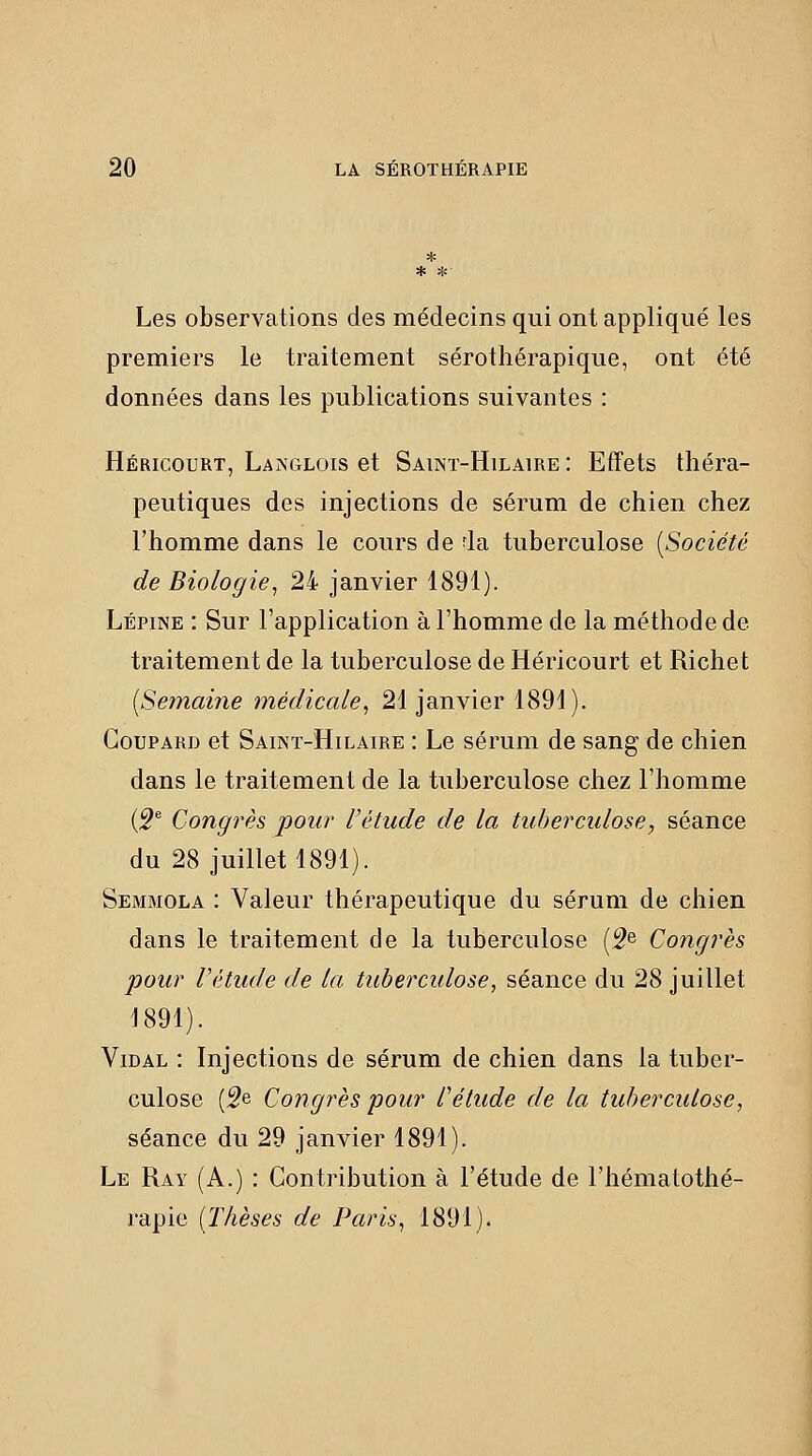 * * * Les observations des médecins qui ont appliqué les premiers le traitement sérothérapique, ont été données dans les publications suivantes : Héricourt, Langlois et Saint-Hilaire : Effets théra- peutiques des injections de sérum de chien chez l'homme dans le cours de fia tuberculose [Société de Biologie^ 24 janvier 1891). Lépine : Sur l'application à l'homme de la méthode de traitement de la tuberculose de Héricourt et Riche t [Semaine médicale, 21 janvier 1891). Coupard et Saint-Hilaire : Le sérum de sang de chien dans le traitement de la tuberculose chez l'homme [9^ Congrès pour l'étude de la tuberculose, séance du 28 juillet 1891). Semmola : Valeur thérapeutique du sérum de chien dans le traitement de la tuberculose (^e Congrès pour Vétude de la tuberculose^ séance du 28 juillet 1891). Vidal : Injections de sérum de chien dans la tuber- culose (^e Congrès pour l'étude de la tuberculose, séance du 29 janvier 1891). Le Ray (A.) : Contribution à l'étude de l'hématothé- j'apie [Thèses de Paris, 1891).