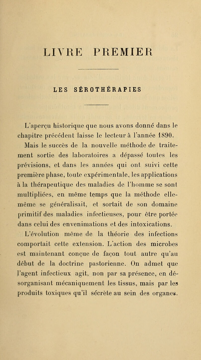 LIVRE PREMIER LES SÉROTHÉRAPIES L'aperçu historique que nous avons donné dans le chapitre précédent laisse le lecteur à l'année 1890. Mais le succès de la nouvelle méthode de traite- ment sortie des laboratoires a dépassé toutes les prévisions, et dans les années qui ont suivi cette première phase, toute expérimentale, les applications à la thérapeutique des maladies de l'homme se sont multipliées, en même temps que la méthode elle- même se généralisait, et sortait de son domaine primitif des maladies infectieuses, pour être portée dans celui des envenimations et des intoxications. L'évolution même de la théorie des infections comportait cette extension. L'action des microbes est maintenant conçue de façon tout autre qu'au début de la doctrine pastorienne. On admet que l'agent infectieux agit, non par sa présence, en dé- sorganisant mécaniquement les tissus, mais par les produits toxiques qu'il sécrète au sein des organes.