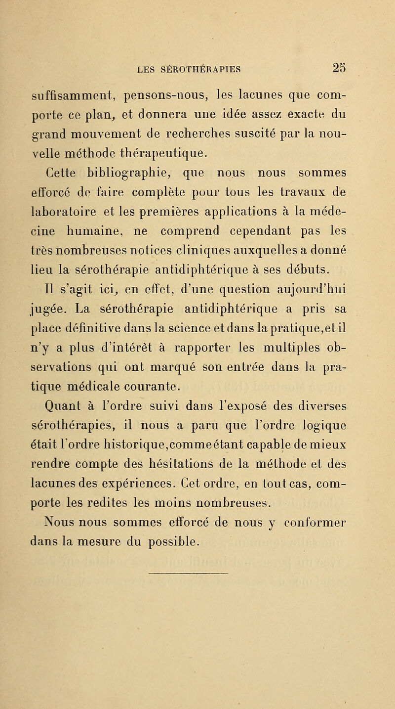 suffisamment, pensons-nous, les lacunes que com- porte ce plan^ et donnera une idée assez exacte du grand mouvement de recherches suscité par la nou- velle méthode thérapeutique. Cette bibliographie, que nous nous sommes efforcé de faire complète pour tous les travaux de laboratoire et les premières applications à la méde- cine humaine, ne comprend cependant pas les très nombreuses notices cliniques auxquelles a donné lieu la sérothérapie antidiphtérique à ses débuts. Il s'agit ici^ en effet, d'une question aujourd'hui jugée. La sérothérapie antidiphtérique a pris sa place définitive dans la science et dans la pratique,et il n'y a plus d'intérêt à rapporter les multiples ob- servations qui ont marqué son entrée dans la pra- tique médicale courante. Quant à l'ordre suivi dans l'exposé des diverses sérothérapies, il nous a paru que l'ordre logique était l'ordre historique,commeétant capable de mieux rendre compte des hésitations de la méthode et des lacunes des expériences. Cet ordre, en tout cas, com- porte les redites les moins nombreuses. Nous nous sommes efforcé de nous y conformer dans la mesure du possible.