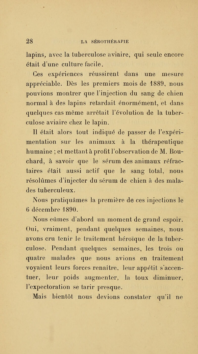 lapins^ avec la tuberculose aviaire, qui seule encore était d'une culture facile. Ces expériences réussirent dans une mesure appréciable. Dès les premiers mois de 1889, nous pouvions montrer que l'injection du sang de chien normal à des lapins retardait énormément, et dans quelques cas même arrêtait l'évolution de la tuber- culose aviaire chez le lapin. Il était alors tout indiqué de passer de l'expéri- mentation sur les animaux à la thérapeutique humaine ; et mettant à profit l'observation de M. Bou- chard, à savoir que le sérum des animaux réfrac- taires était aussi actif que le sang total, nous résolûmes d'injecter du sérum de chien à des mala- des tuberculeux. Nous pratiquâmes la première de ces injections le 6 décembre 1890, Nous eûmes d'abord un moment de grand espoir. Oui, vraiment, pendant quelques semaines, nous avons cru tenir le traitement héroïque de la tuber- culose. Pendant quelques semaines, les trois ou quatre maJades que nous avions en traitement voyaient leurs forces renaître, leur appétit s'accen- tuer, leur poids augmenter, la toux diminuer, l'expectoration se tarir presque. Mais bientôt nous devions constater qu'il ne