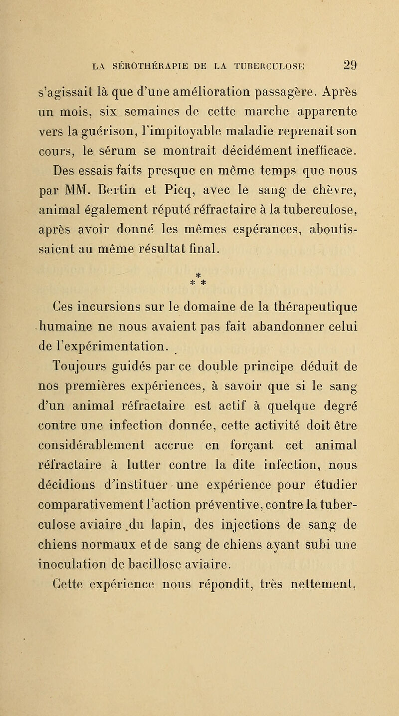 s'agissait là que d'une amélioration passagère. Après un mois, six semaines de cette marche apparente vers la guérison, l'impitoyable maladie reprenait son cours, le sérum se montrait décidément inefficace. Des essais faits presque en même temps que nous par MM. Bertin et Picq, avec le sang de chèvre, animal également réputé réfractaire à la tuberculose, après avoir donné les mêmes espérances, aboutis- saient au même résultat final. * * * Ces incursions sur le domaine de la thérapeutique humaine ne nous avaient pas fait abandonner celui de l'expérimentation. Toujours guidés par ce double principe déduit de nos premières expériences, à savoir que si le sang d'un animal réfractaire est actif à quelque degré contre une infection donnée, cette activité doit être considérablement accrue en forçant cet animal réfractaire à lutter contre la dite infection, nous décidions d^instituer une expérience pour étudier comparativement l'action préventive, contre la tuber- culose aviaire .du lapin, des injections de sang de chiens normaux et de sang de chiens ayant subi une inoculation de bacillose aviaire. Cette expérience nous répondit, très nettement,