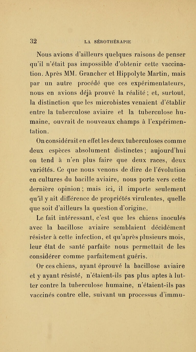 Nous avions d'ailleurs quelques raisons de penser qu'il n'était pas impossible d'obtenir cette vaccina- tion. Après MM. Grancher et Hippolyte Martin, mais par un autre procédé que ces expérimentateurs, nous en avions déjà prouvé la réalité ; et, surtout, la distinction que les microbistes venaient d'établir entre la tuberculose aviaire et la tuberculose hu- maine, ouvrait de nouveaux champs à l'expérimen- tation. On considérait en effet les deux tuberculoses comme deux espèces absolument distinctes; aujourd'hui on tend à n'en plus faire que deux races, deux variétés. Ce que nous venons de dire de l'évolution en cultures du bacille aviaire, nous porte vers cette dernière opinion ; mais ici^ il importe seulement qu'il y ait différence de propriétés virulentes, quelle que soit d'ailleurs la question d'origine. Le fait intéressant, c'est que les chiens inoculés avec la bacillose aviaire semblaient décidément résister à cette infection, et qu'après plusieurs mois, leur état de santé parfaite nous permettait de les considérer comme parfaitement guéris. Or ces chiens, ayant éprouvé la bacillose aviaire et y ayant résisté, n'étaient-ils pas plus aptes à lut- ter contre la tuberculose humaine, n'étaient-ils pas vaccinés contre elle, suivant un processus d'immu-