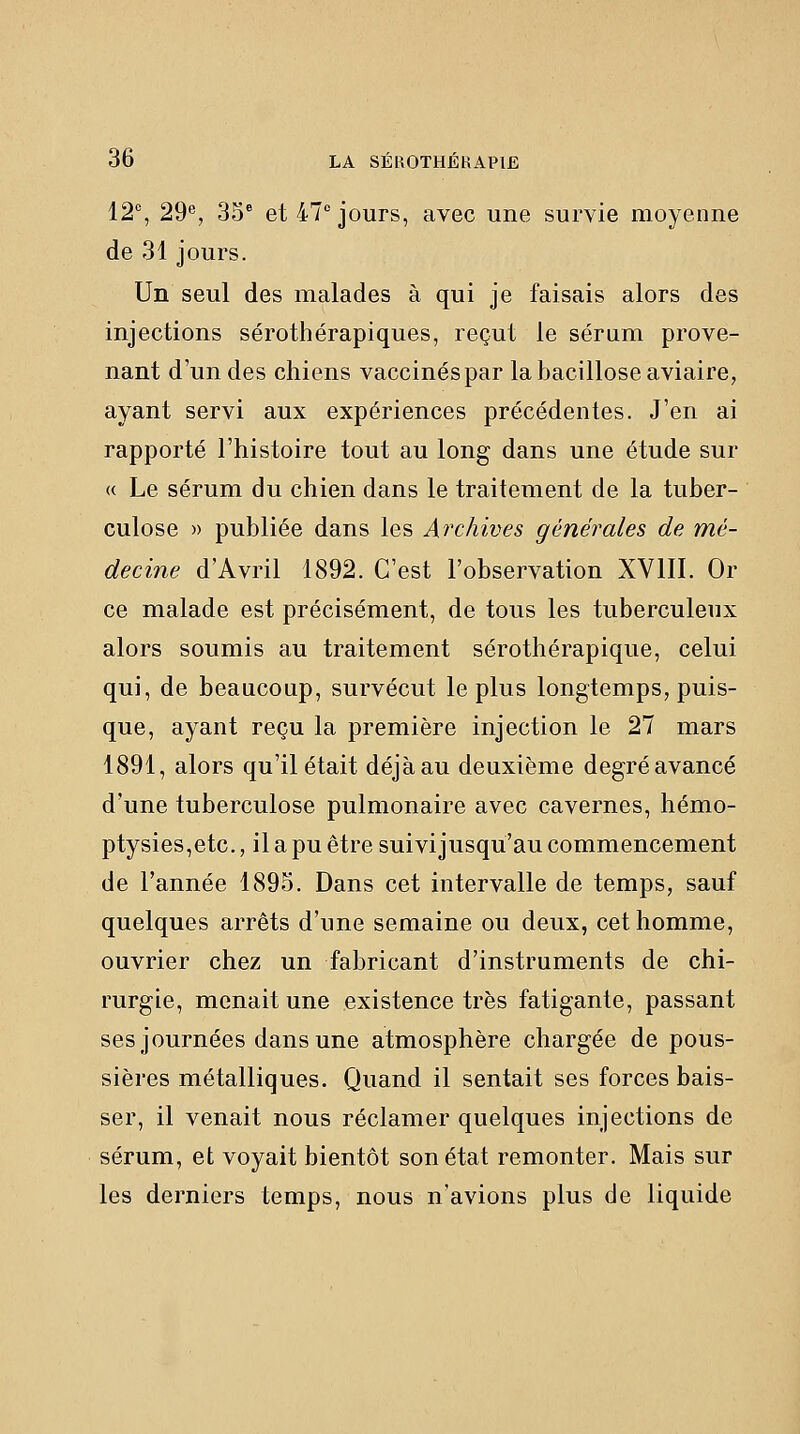 12% 29®, 35° et 47''jours, avec une survie moyenne de 31 jours. Un seul des malades à qui je faisais alors des injections sérothérapiques, reçut le sérum prove- nant d'un des chiens vaccinés par labacilloseaviaire, ayant servi aux expériences précédentes. J'en ai rapporté l'histoire tout au long dans une étude sur « Le sérum du chien dans le traitement de la tuber- culose » publiée dans les Archives générales de mé- decine d'Avril 1892. C'est l'observation XVIII. Or ce malade est précisément, de tous les tuberculeux alors soumis au traitement sérothérapique, celui qui, de beaucoup, survécut le plus longtemps, puis- que, ayant reçu la première injection le 27 mars 1891, alors qu'il était déjàau deuxième degréavancé d'une tuberculose pulmonaire avec cavernes, hémo- ptysies,etc., il a pu être suivijusqu'au commencement de l'année 1895. Dans cet intervalle de temps, sauf quelques arrêts d'une semaine ou deux, cet homme, ouvrier chez un fabricant d'instruments de chi- rurgie, menait une existence très fatigante, passant ses journées dans une atmosphère chargée de pous- sières métalliques. Quand il sentait ses forces bais- ser, il venait nous réclamer quelques injections de sérum, et voyait bientôt son état remonter. Mais sur les derniers temps, nous n'avions plus de liquide