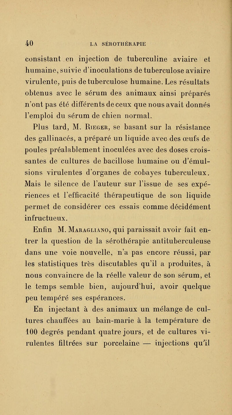 consistant en injection de tuberculine aviaire et humaine, suivie d'inoculations de tuberculose aviaire virulente, puis de tuberculose humaine. Les résultats obtenus avec le sérum des animaux ainsi préparés n'ont pas été différents de ceux que nous avait donnés l'emploi du sérum de chien normal. Plus tard, M. Rieger, se basant sur la résistance des gallinacés, a préparé un liquide avec des œufs de poules préalablement inoculées avec des doses crois- santes de cultures de bacillose humaine ou d'émul- sions virulentes d'organes de cobayes tuberculeux. Mais le silence de l'auteur sur l'issue de ses expé- riences et l'efficacité thérapeutique de son liquide permet de considérer ces essais comme décidément infructueux. Enfin M. Maragliano, qui paraissait avoir fait en- trer la question de la sérothérapie antituberculeuse dans une voie nouvelle, n'a pas encore réussi, par les statistiques très discutables qu'il a produites, à nous convaincre de la réelle valeur de son sérum, et le temps semble bien, aujourd'hui, avoir quelque peu tempéré ses espérances. En injectant à des animaux un mélange de cul- tures chauffées au bain-marie à la température de 100 degrés pendant quatre jours, et de cultures vi- rulentes filtrées sur porcelaine — injections qu^il