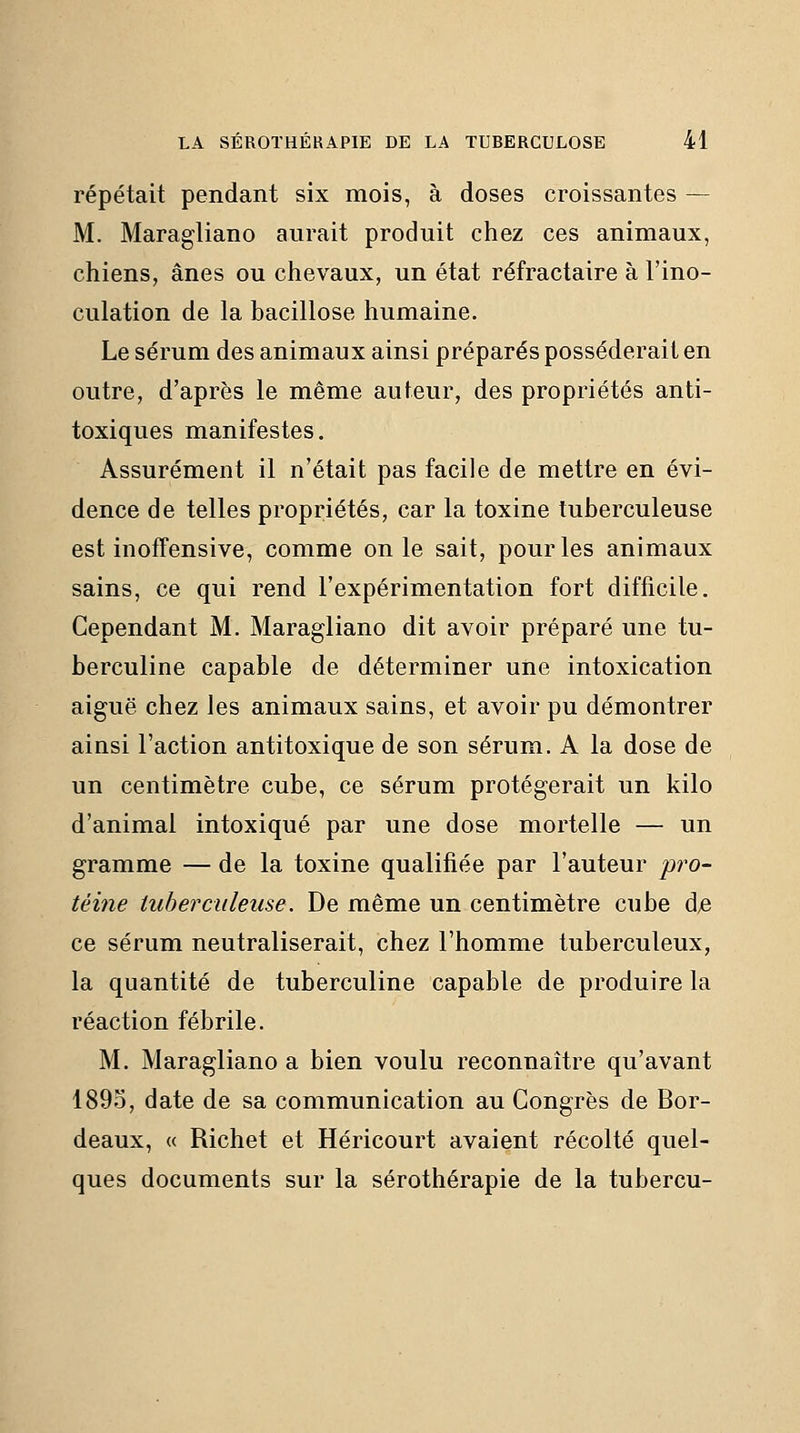 répétait pendant six mois, à doses croissantes — M. Maragliano aurait produit chez ces animaux, chiens, ânes ou chevaux, un état réfractaire à l'ino- culation de la bacillose humaine. Le sérum des animaux ainsi préparés posséderait en outre, d'après le même auteur, des propriétés anti- toxiques manifestes. Assurément il n'était pas facile de mettre en évi- dence de telles propriétés, car la toxine tuberculeuse est inoffensive, comme on le sait, pour les animaux sains, ce qui rend l'expérimentation fort difficile. Cependant M. Maragliano dit avoir préparé une tu- berculine capable de déterminer une intoxication aiguë chez les animaux sains, et avoir pu démontrer ainsi l'action antitoxique de son sérum. A la dose de un centimètre cube, ce sérum protégerait un kilo d'animal intoxiqué par une dose mortelle — un gramme — de la toxine qualifiée par l'auteur pro- téine tuberculeuse. De même un centimètre cube d^ ce sérum neutraliserait, chez l'homme tuberculeux, la quantité de tuberculine capable de produire la réaction fébrile. M. Maragliano a bien voulu reconnaître qu'avant 189.0, date de sa communication au Congrès de Bor- deaux, « Richet et Héricourt avaient récolté quel- ques documents sur la sérothérapie de la tubercu-