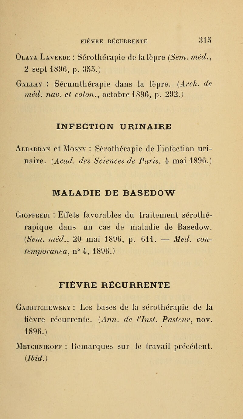Olaya Laverde : Sérothérapie de la lèpre (Sem. méd., 2 sept 1896, p. 355.) Gallay : Sérumthérapie dans la lèpre. (Arch. de méd. nav. et colon.^ octobre 1896, p. 292.) INFECTION URINAIRE Albarran et MosNY : Sérothérapie de l'infection uri- naire. (Acad. des Sciences de Paris^ 4 mai 1896.) MALADIE DE BASEDOW^ GiOFFREDi : Effets favorables du traitement sérothé- rapique dans un cas de maladie de Basedow. {Sem. méd., 20 mai 1896, p. 611, — Med. con- temporanea, n° 4, 1896.) FIÈVRE RÉCURRENTE Gabritchewsky : Les bases de la sérothérapie de la fièvre récurrente. {Ann. de l'Inst. Pasteur, nov. 1896.) Metchnikoff : Remarques sur le travail précédent. (Ibid.)