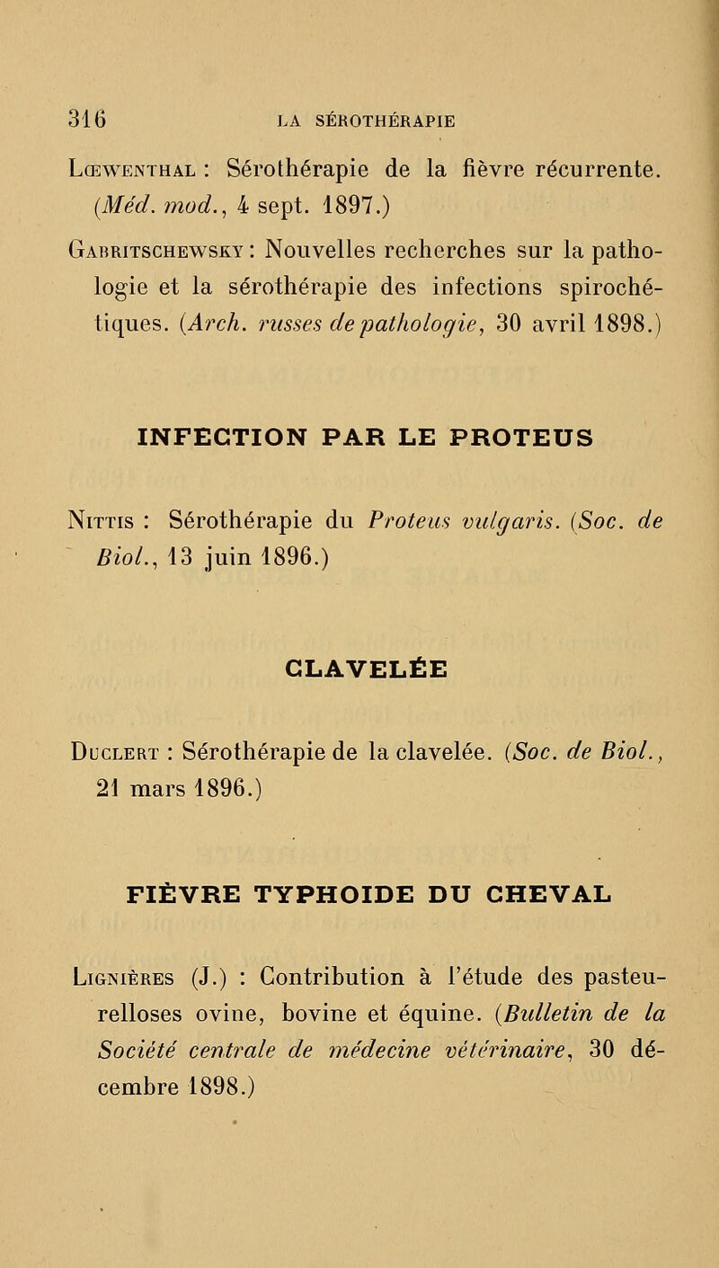 Lœwenthal : Sérothérapie de la fièvre récurrente. (Méd. mod., 4 sept. 1897.) Gabritschewsky : Nouvelles recherches sur la patho- logie et la sérothérapie des infections spiroché- tiques. {Arch. unisses de pathologie, 30 avril 1898.) INFECTION PAR LE PROTEUS NiTTis : Sérothérapie du Proteus vulgaris. (Soc. de BioL, 13 juin 1896.) GLAVELÉE DucLERT : Sérothérapie de la clavelée. {Soc. de BioL, 21 mars 1896.) FIÈVRE typhoïde DU CHEVAL LiGNiÈRES (J.) : Contribution à l'étude des pasteu- relloses ovine, bovine et équine. {Bidletin de la Société centrale de médecine vétérinaire., 30 dé- cembre 1898.)