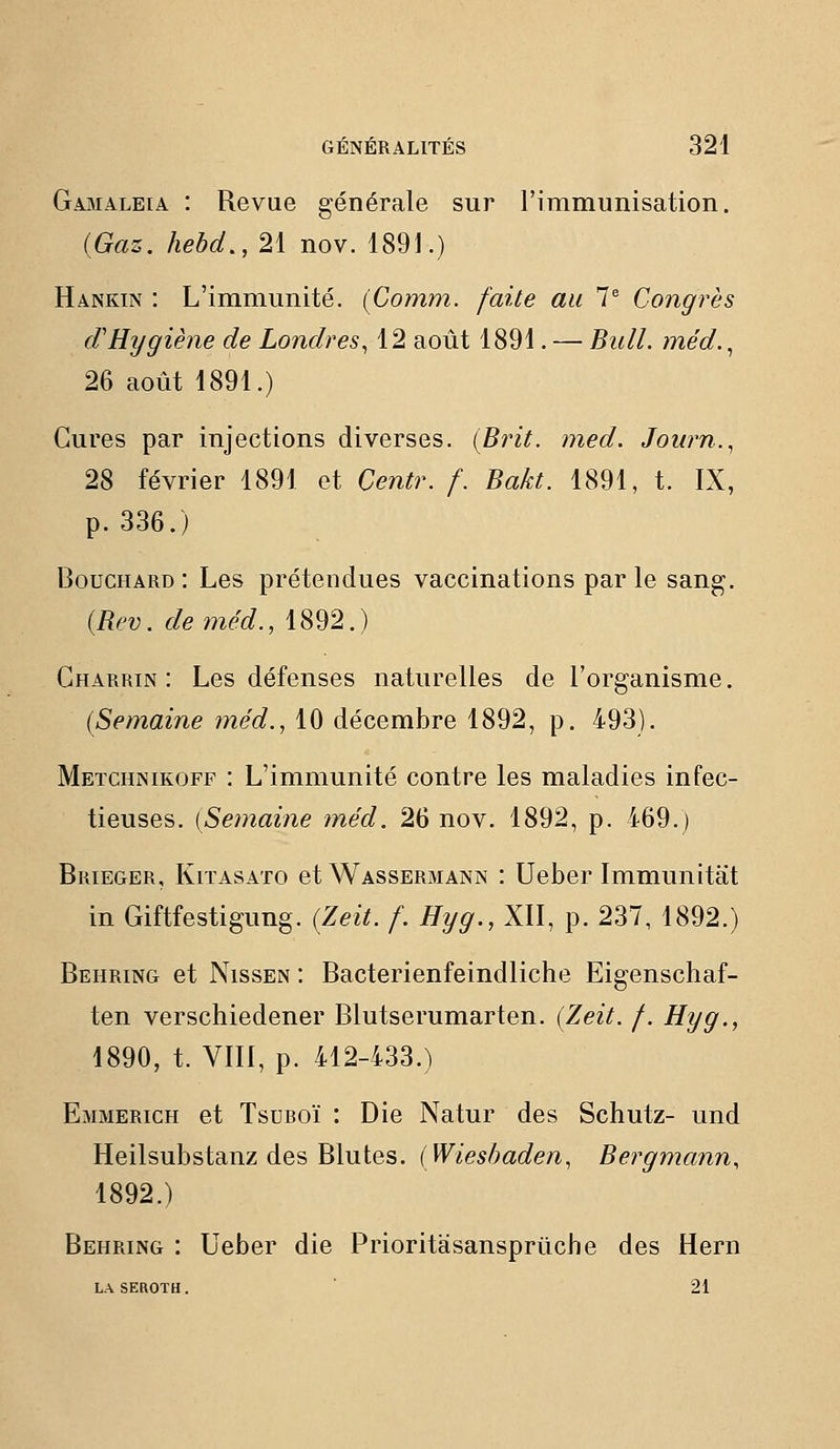 Gamaleia : Revue générale sur rimmunisation. {Gaz. hebd., 21 nov. 1891.) Hankin : L'immunité. (Comm. faite au 7^ Congrès cVHygiène de Londres, 12 août 1891. — Bull, méd.^ 26 août 1891.) Cures par injections diverses. (Brit. med. Journ., 28 février 1891 et Centr. /. Bakt. 1891, t. IX, p. 336.) Bouchard : Les prétendues vaccinations par le sang. {Bi'v. deméd., 1892.) Gharrin : Les défenses naturelles de l'organisme. {Semaine méd., 10 décembre 1892, p. 493). Metchnikoff : L'immunité contre les maladies infec- tieuses. [Semaine méd. 26 nov. 1892, p. 469.) Brieger, KiTASATo et Wassermann : Ueber Immunitèit in Giftfestigung. {Zeit. f. Hyg., XII, p. 237, 1892.) Behring et Nissen : Bacterienfeindiiche Eigenschaf- ten verschiedener Blutserumarten. {Zeit. /. Hyg., 1890, t. VIII, p. 412-433.) Emmerich et TsuROÏ : Die Natur des Schutz- und Heilsubstanz des Blutes. {Wieshaden, Bergmann, 1892.) Behring : Ueber die Prioritasansprûche des Hern LASEROTH. 21