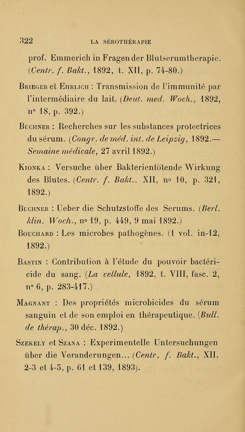 prof. Emmerich in Fragender Blutserumtherapie. {Centr. /. Bakt., 1892, t. XII, p. 74-80.) BRiEGERet Ehrlich : Transmission de l'immimité par l'intermédiaire du lait. [Deut. med. Woc/i., 1892, n° 18, p. 392.) BucHNER : Recherches sur les substances protectrices du sérum. (Congr. deméd. int. de Leipzig, 1892.— Semaine médicale, 27 avril 1892.) KioNKA : Versuche uber Bakterientotende Wirkung des Blutes. {Centr. f. Bakt., XII, no 10, p. 321, 1892.) BuciiNER : Ueber die Schutzstoffe des Serums. {Berl. klin. Woch., n» 19, p. 449, 9 mai 1892.) Bouchard : Les microbes pathogènes. (1 vol. in-12, 1892.) Bastin : Contribution à l'étude du pouvoir bactéri- cide du sang. {La cellule, 1892, t. VIII, fasc. 2, n° 6, p. 283-417.) Magnant : Des propriétés microbicides du sérum sanguin et de son emploi en thérapeutique. {Bull, de thérap., 30 déc. 1892.) SzEKELY et SzANA i Experimeutelle Untersuchungen liber die Veranderungen... {Centr. f. Bakt., XII, 2-3 et 4-5, p. 61 et 139, 1893).