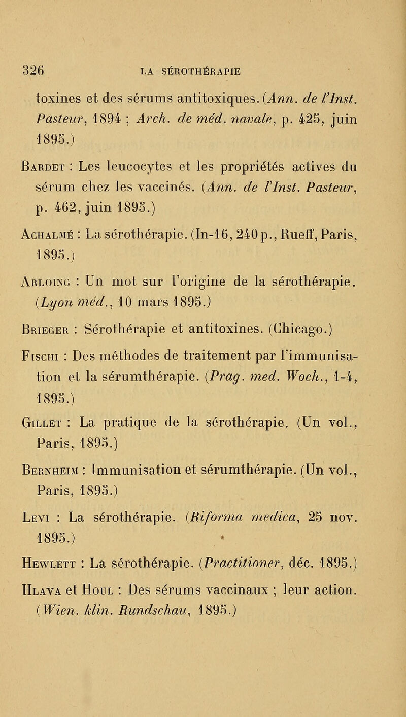 toxines et des sérums antitoxiques. (An7i. de l'inst. Pasteur^ 1894 ; Arch. de méd. navale, p. 425, juin 1895.) Bardet : Les leucocytes et les propriétés actives du séi'um chez les vaccinés. {Ann. de finst. Pasteur, p. 462, juin 1895.) AciiALMÉ : La sérothérapie. (In-16, 240p., Rueff, Paris, 1895.) ARL0l^G : Un mot sur l'origine de la sérothérapie. (Lyon méd., 10 mars 1895.) Brieger : Sérothérapie et antitoxines. (Chicago.) FtscHi : Des méthodes de traitement par l'immunisa- tion et la sérumthérapie. {Prag. med. Woch., 1-4, 1895.) GiLLET : La pratique de la sérothérapie. (Un vol., Paris, 1895.) Bernheim : Immunisation et sérumthérapie. (Un voL, Paris, 1895.) Levi : La sérothérapie. {Riforma medica, 25 nov. 1895.) Hewlett : La sérothérapie. {Practitioner, déc. 1895.) Hlava et HouL : Des sérums vaccinaux ; leur action. {Wien. klin. Rundschau, 1895.)