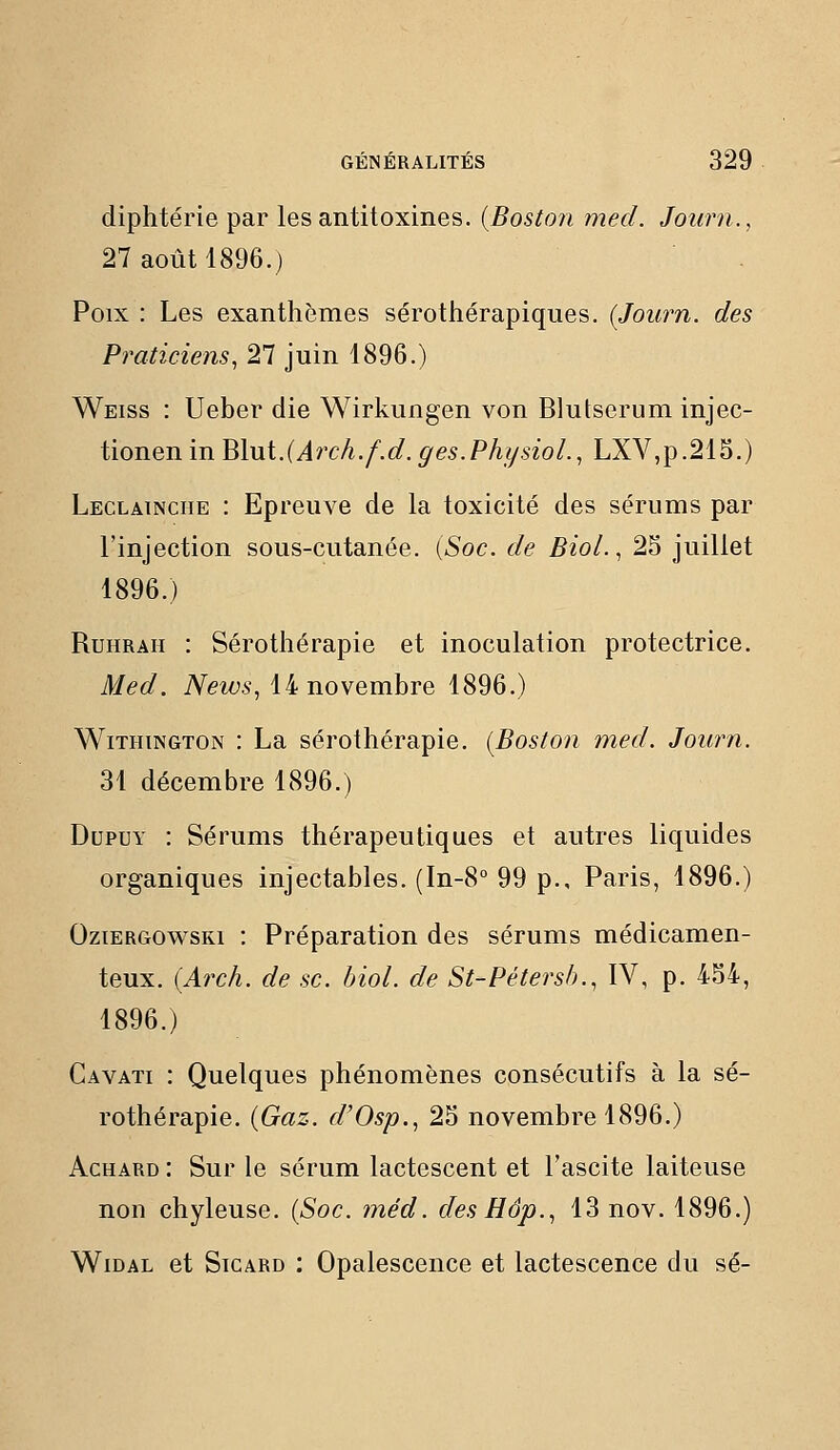 diphtérie par les antitoxines. {Boston med. Journ., 27 août 1896.) Poix : Les exanthèmes sérothérapiques. {Journ. des Praticiens, 27 juin 1896.) Weiss : Ueber die Wirkungen von Blutserum injec- tionenin Blui.(Arch.f.d. ges.Phf/sioL, LXV,p.215.) Leclainciie : Epreuve de la toxicité des sérums par l'injection sous-cutanée. [Soc. de BioL, 25 juillet 1896.) RuHRAii : Sérothérapie et inoculation protectrice. Med. News, iinovemhTe 1896.) WiTHiNGTON : La sérothérapie. (Boston med. Journ. 31 décembre 1896.) DupuY : Sérums thérapeutiques et autres liquides organiques injectables. (In-8° 99 p., Paris, 1896.) OziERGOwsRi : Préparation des sérums médicamen- teux. {Arch. de se. biol. de St-Pétersh., IV, p. 454, 1896.) Cavati : Quelques phénomènes consécutifs à la sé- rothérapie. {Gaz. d'Osp., 25 novembre 1896.) AcHARD : Sur le sérum lactescent et l'ascite laiteuse non chyleuse. {Soc. méd. des Hop., 13 nov. 1896.) WiDAL et SiCARD : Opalescence et lactescence du se-