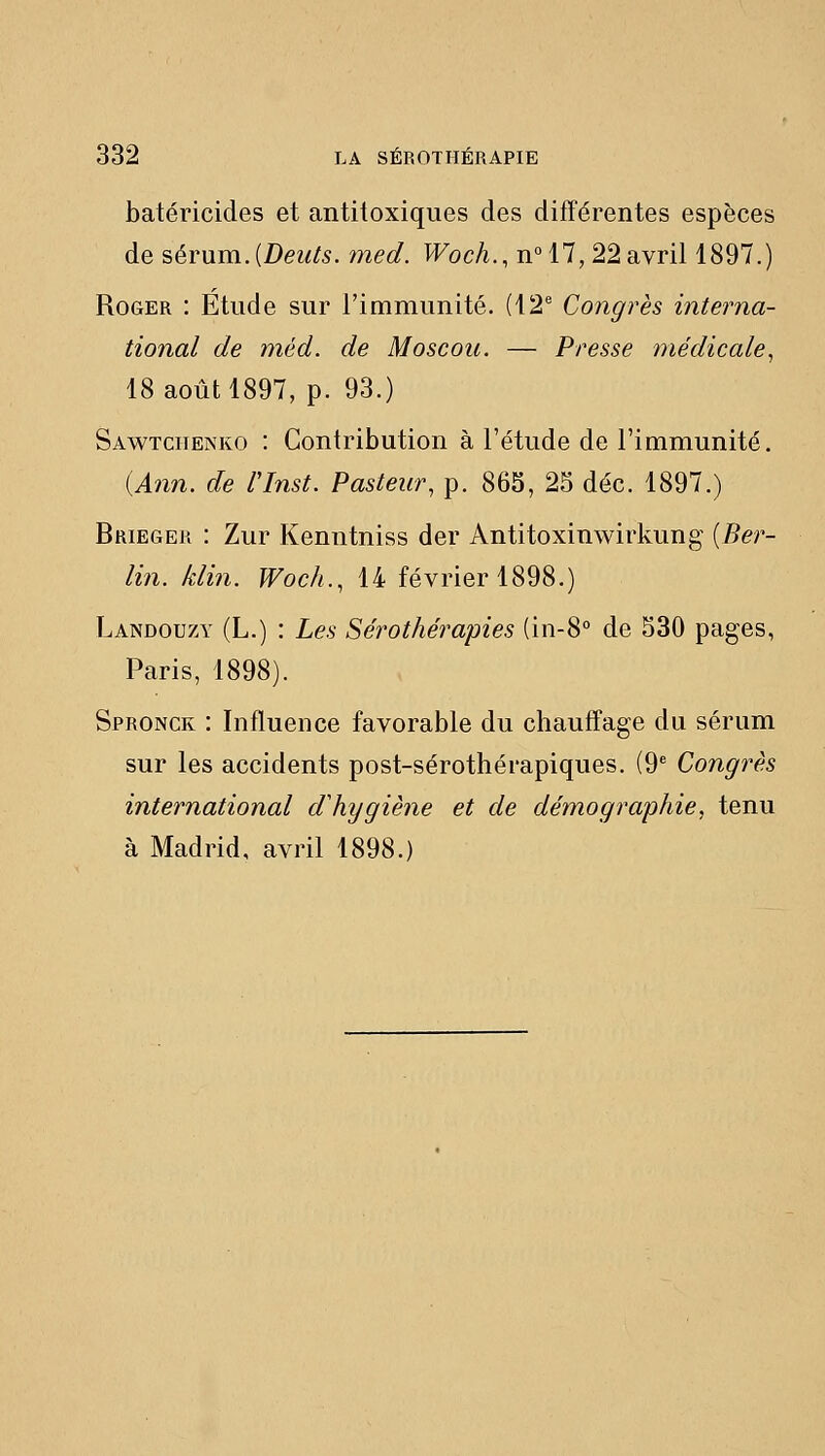 batéricides et antitoxiques des différentes espèces de sérum. {Deuis. med. Woch., n°17, 22 avril 1897.) Roger : Etude sur l'immunité. (42'' Congrès interna- tional de méd. de Moscou. — Presse médicale., 18 août 1897, p. 93.) Sawtcuenko : Contribution à l'étude de l'immunité. {Ann. de l'Inst. Pasteur, p. 865, 25 déc. 1897.) Brieger : Zur Kenntniss der Antitoxinwirkung {Ber- lin, klin. Wocli., 14 février 1898.) Landou7A' (L.) : Les Sérothérapies (in-8° de 530 pages, Paris, 1898). Spronck : Influence favorable du chauffage du sérum sur les accidents post-sérothérapiques. (9 Congrès international d'hygiène et de démographie, tenu à Madrid, avril 1898.)