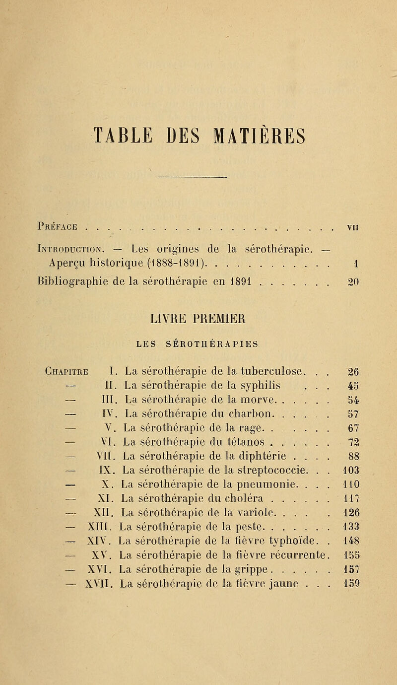 TABLE DES MATIÈRES Préface vu Introduction. — Les origines de la sérothérapie. — Aperçu historique (1888-1891) 1 Bibliographie de la sérothérapie en 1891 20 LIVRE PREMIER LES SÉROTHÉRAPIES Chapitre I. La sérothérapie de la tuberculose — II. La sérothérapie de la syphilis — III. La sérothérapie de la morve. . — IV. La sérothérapie du charbon. . — V. La sérothérapie de la rage. . . — VI. La sérothérapie du tétanos . . — Vil. La sérothérapie de la diphtérie — IX. La sérothérapie de la streptococcie — X. La sérothérapie de la pneumonie — XI. La sérothérapie du choléra . . . — XII. La sérothérapie de la variole. . . — XIII. La sérothérapie de la peste. . . . — XIV. La sérothérapie de la fièvre typhoïde — XV. La sérothérapie de la fièvre récurrente — XVI. La sérothérapie de la grippe — XVII. La sérothérapie de la fièvre jaune . . 26 45 54 57 67 72 88 103 110 117 126 133 148 155 157 159