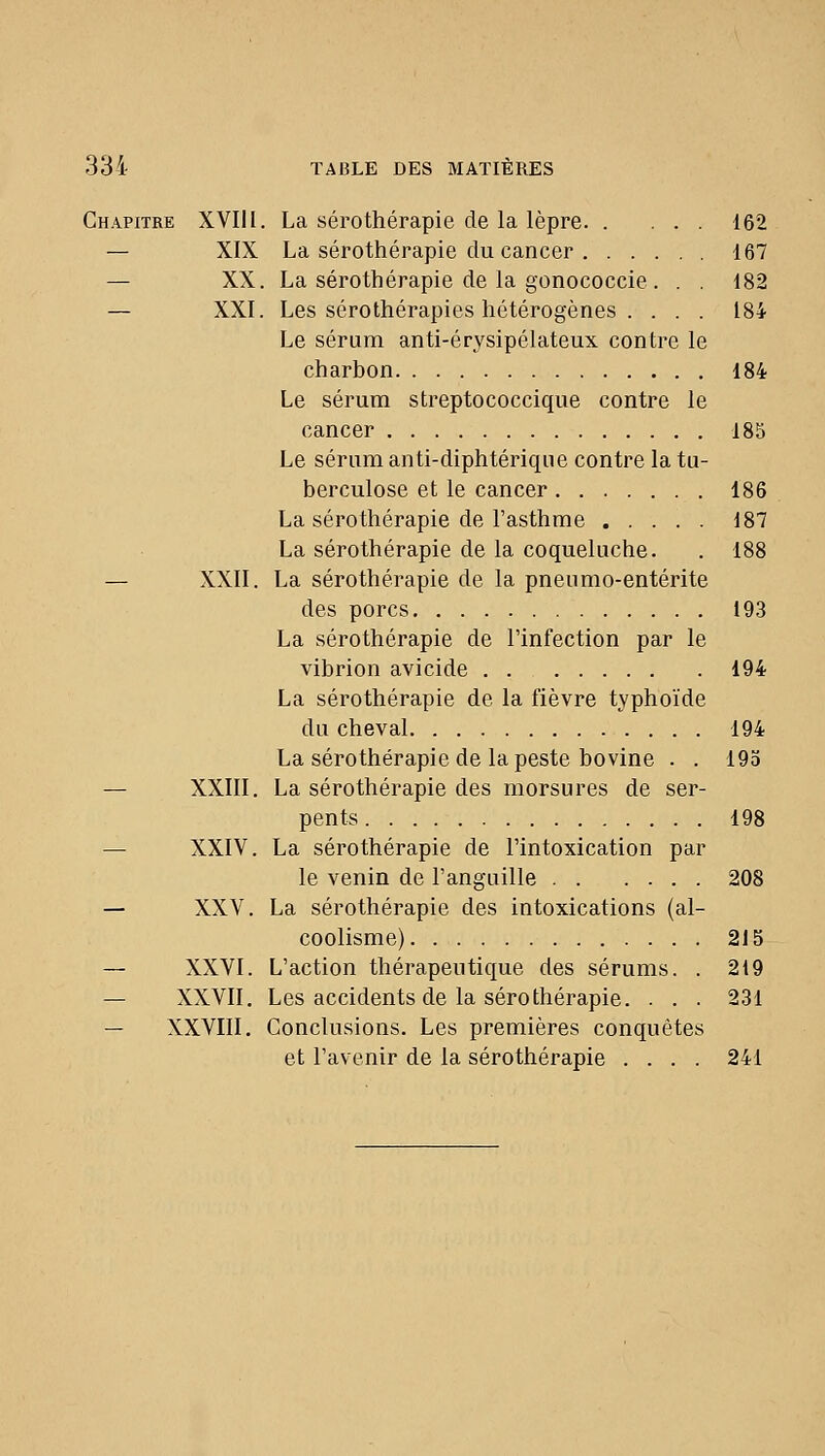 Chapitre XVIII. La sérothérapie de la lèpre 162 — XIX La sérothérapie du cancer 167 — XX. La sérothérapie de la gonococcie . . . 182 — XXI. Les sérothérapies hétérogènes . . . . 184 Le sérum anti-érysipélateux contre le charbon 184 Le sérum streptococcique contre le cancer 185 Le sérum anti-diphtérique contre la tu- berculose et le cancer 186 La sérothérapie de l'asthme 187 La sérothérapie de la coqueluche. . 188 — XXII. La sérothérapie de la pnenmo-entérite des porcs 193 La sérothérapie de l'infection par le vibrion avicide 194 La sérothérapie de la fièvre typhoïde du cheval 194 La sérothérapie de la peste bovine . . 195 — XXIII. La sérothérapie des morsures de ser- pents 198 — XXIV. La sérothérapie de l'intoxication par le venin de l'anguille 208 — XXV. La sérothérapie des intoxications (al- coolisme) 215 — XXVI. L'action thérapeutique des sérums. . 219 — XXVII. Les accidents de la sérothérapie. . . . 231 — XXVIII, Conclusions. Les premières conquêtes et l'avenir de la sérothérapie .... 241