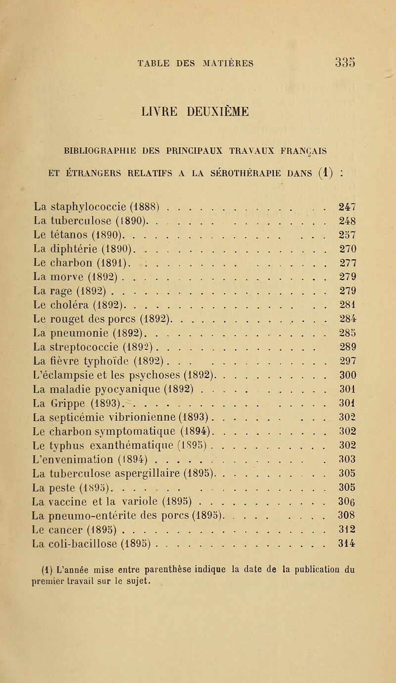 LIVRE DEUXIÈME BIBLIOGRAPHIE DES PRINCIPAUX TRAVAUX FRANÇAIS ET ÉTRANGERS RELATIFS A LA SÉROTHÉRAPIE DANS (1) : La staphylococcie (1888) . . 247 La tuberculose (1890) 248 Le tétanos (1890) 237 La diphtérie (1890) 270 Le charbon (1891). 277 La morve (1892) 279 La rage (1892) 279 Le choléra (1892) . . 281 Le rouget des porcs (1892) 284 La pneumonie (1892) 285 La streptococcie (1892) 289 La fièvre typhoïde (1892) 297 L'éclampsie et les psychoses (1892). . . . 300 La maladie pyocyanique (1892) 301 La Grippe (1893) 301 La septicémie vibrionienne (1893) 302 Le charbon symptomatique (1894) 302 Le typhus exanthématique (1895) 302 L'envenimation (1894) 303 La tuberculose aspergillaire (1895) 303 La peste (l!s9o) 305 La vaccine et la variole (1895) 306 La pneumo-entérite des porcs (1895) 308 Le cancer (1895) 312 La coli-bacillose (1895) 314 (1) L'année mise entre parenthèse indique la date de la publication du preuiier travail sur le sujet.