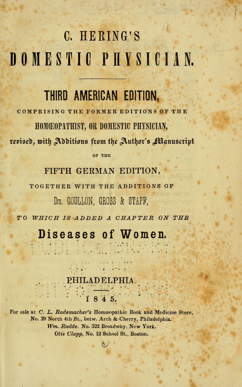 C. BERING'S DOMESTIC PHYSICIAN. THIRD AMERICAN EDITION, COMPRISING THE FORMER EDITIONS OF THE HOKEOPATEIST, OR DOMESTIC PHYSICIAN, OF THE FIFTH GERMAN EDITION, TOGETHER WITH THE ADDITIONS OP Drs. GODILON, GROSS k STAFF, TO WHICH IS ADDED A CHAPTER ON THE Diseases of Women. PHILADELPHIA. . ' 1 8 '45/ For sale at C. L. Rademacher's Homoeopathic Book and Medicine Store, No. 39 North 4th St., betw. Arch & Cherry, Philadelphia. Wm. Radde, No. 322 Broadway, New York. Otis Clapp, No. 12 School St., Boston.