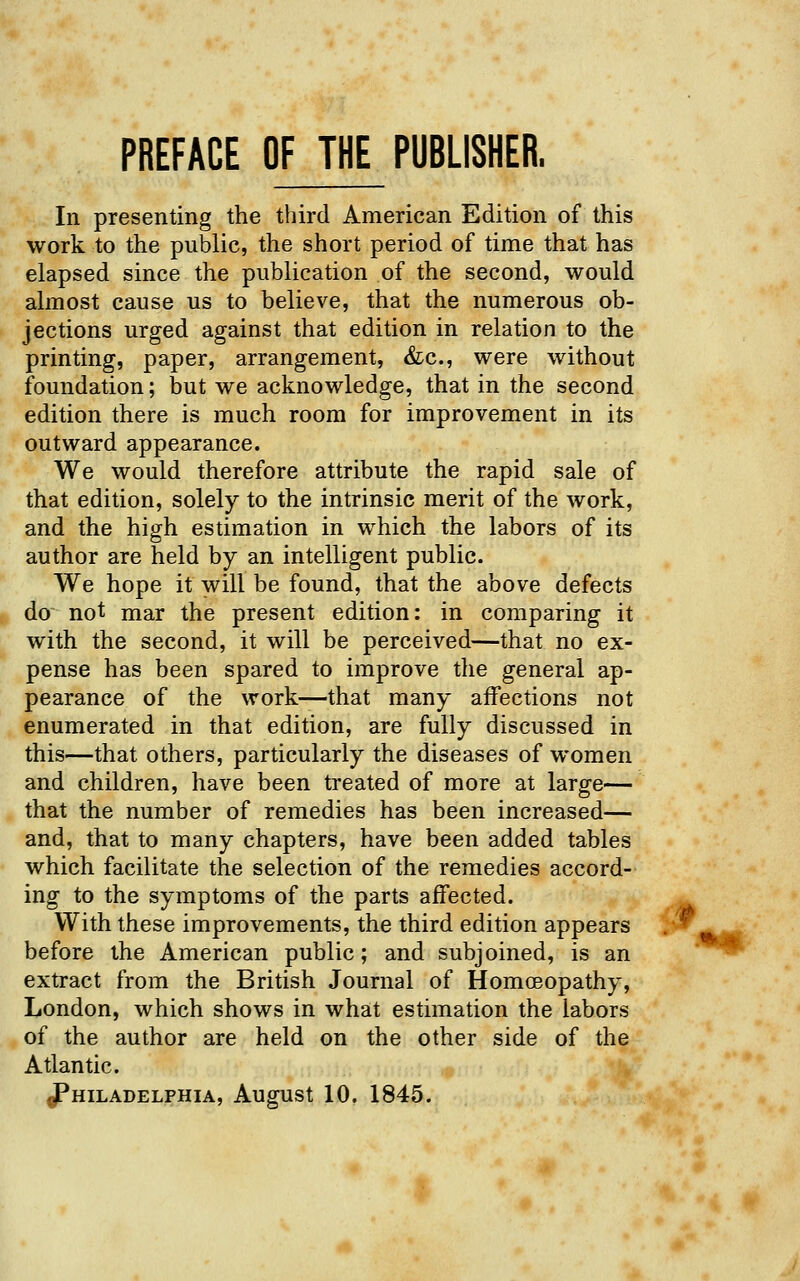 PREFACE OF THE PUBLISHER. In presenting the third American Edition of this work to the public, the short period of time that has elapsed since the publication of the second, would almost cause us to believe, that the numerous ob- jections urged against that edition in relation to the printing, paper, arrangement, &:c., were without foundation; but we acknowledge, that in the second edition there is much room for improvement in its outward appearance. We would therefore attribute the rapid sale of that edition, solely to the intrinsic merit of the work, and the high estimation in which the labors of its author are held by an intelligent public. We hope it will be found, that the above defects do not mar the present edition: in comparing it with the second, it will be perceived—that no ex- pense has been spared to improve the general ap- pearance of the work—that many aifections not enumerated in that edition, are fully discussed in this—that others, particularly the diseases of women and children, have been treated of more at large— that the number of remedies has been increased— and, that to many chapters, have been added tables which facilitate the selection of the remedies accord- ing to the symptoms of the parts affected. With these improvements, the third edition appears .-* before the American public; and subjoined, is an extract from the British Journal of Homceopathy, London, which shows in what estimation the labors of the author are held on the other side of the Atlantic. Philadelphia, August 10. 1845. ■*«