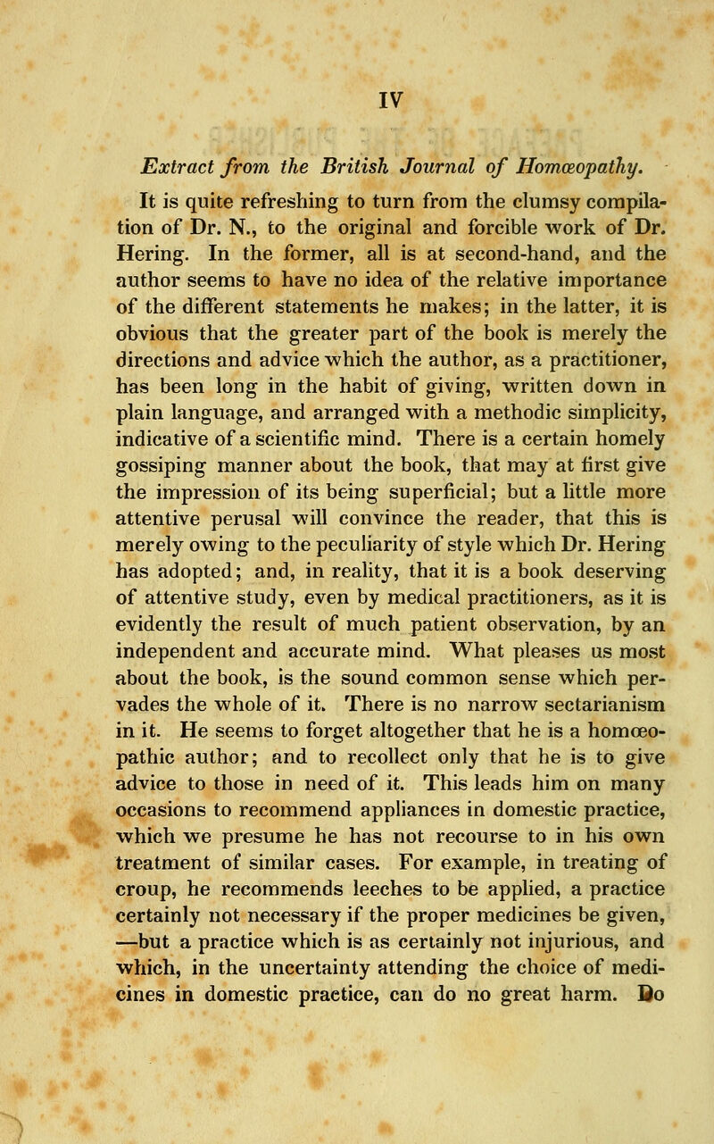 Extract from the British Journal of Homceopathy. It is quite refreshing to turn from the clumsy compila- tion of Dr. N., to the original and forcible work of Dr. Hering. In the former, all is at second-hand, and the author seems to have no idea of the relative importance of the different statements he makes; in the latter, it is obvious that the greater part of the book is merely the directions and advice which the author, as a practitioner, has been long in the habit of giving, written down in plain language, and arranged with a methodic simplicity, indicative of a scientific mind. There is a certain homely gossiping manner about the book, that may at first give the impression of its being superficial; but a little more attentive perusal will convince the reader, that this is merely owing to the peculiarity of style which Dr. Hering has adopted; and, in reality, that it is a book deserving of attentive study, even by medical practitioners, as it is evidently the result of much patient observation, by an independent and accurate mind. What pleases us most about the book, is the sound common sense which per- vades the whole of it. There is no narrow sectarianism in it. He seems to forget altogether that he is a homoeo- pathic author; and to recollect only that he is to give advice to those in need of it. This leads him on many occasions to recommend appliances in domestic practice, which we presume he has not recourse to in his own treatment of similar cases. For example, in treating of croup, he recommends leeches to be applied, a practice certainly not necessary if the proper medicines be given, —but a practice which is as certainly not injurious, and which, in the uncertainty attending the choice of medi- cines in domestic practice, can do no great harm. Qo