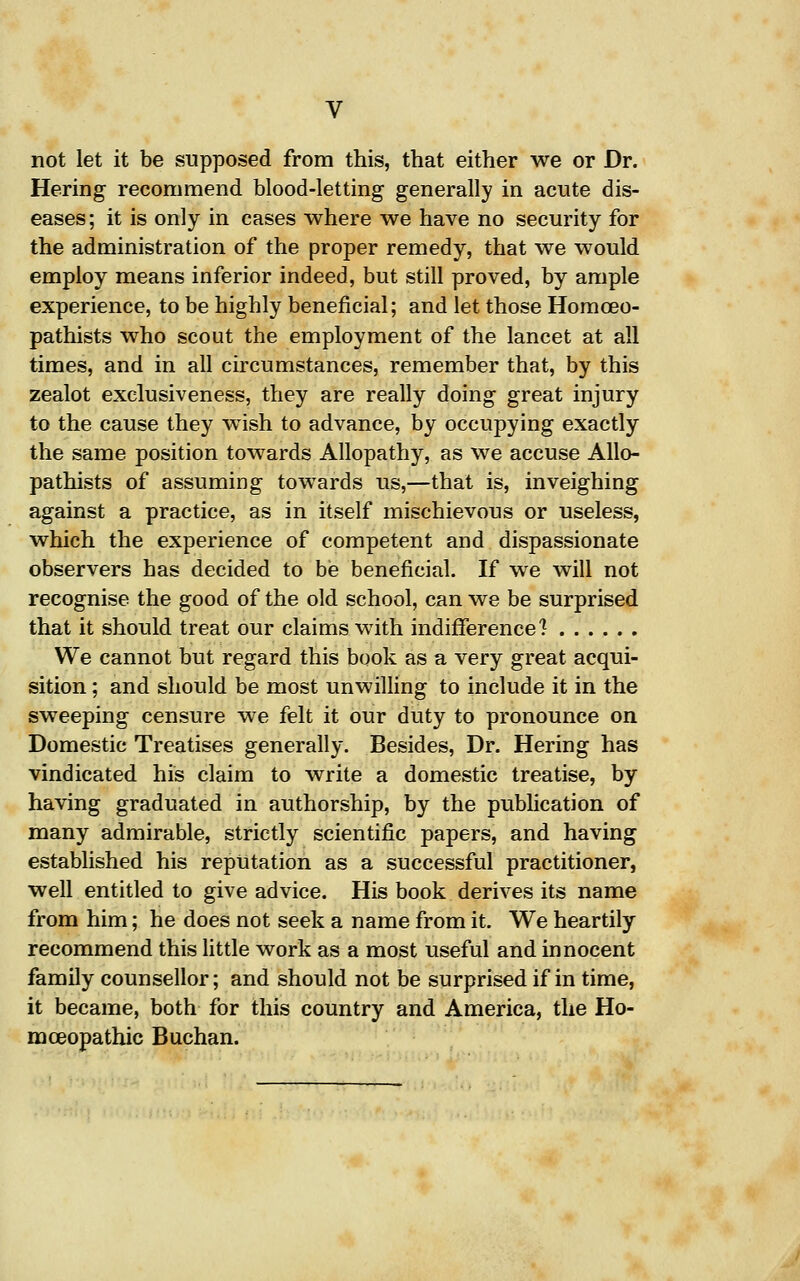 not let it be supposed from this, that either we or Dr. Hering recommend blood-letting generally in acute dis- eases; it is only in cases where we have no security for the administration of the proper remedy, that we would employ means inferior indeed, but still proved, by ample experience, to be highly beneficial; and let those Homoeo- pathists who scout the employment of the lancet at all times, and in all circumstances, remember that, by this zealot exelusiveness, they are really doing great injury to the cause they wish to advance, by occupying exactly the same position towards Allopathy, as we accuse Allo- pathists of assuming towards us,—that is, inveighing against a practice, as in itself mischievous or useless, which the experience of competent and dispassionate observers has decided to be beneficial. If we will not recognise the good of the old school, can we be surprised that it should treat our claims with indiflferencel We cannot but regard this book as a very great acqui- sition ; and should be most unwilling to include it in the sweeping censure we felt it our duty to pronounce on Domestic Treatises generally. Besides, Dr. Hering has vindicated his claim to write a domestic treatise, by having graduated in authorship, by the publication of many admirable, strictly scientific papers, and having established his reputation as a successful practitioner, well entitled to give advice. His book derives its name from him; he does not seek a name from it. We heartily recommend this little work as a most useful and innocent family counsellor; and should not be surprised if in time, it became, both for this country and America, the Ho- rn ceopathic Buchan.