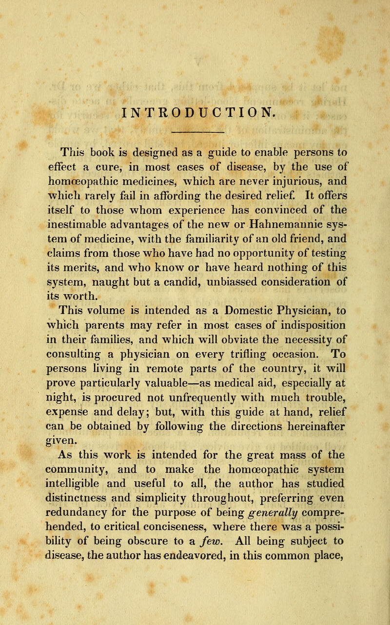 INTRODUCTION. This book is designed as a guide to enable persons to effect a cure, in most cases of disease, by the use of homoeopathic medicines, which are never injurious, and which rarely fail in affording the desired relief It offers itself to those whom experience has convinced of the inestimable advantages of the new or Hahnemannic sys- tem of medicine, with the famiHarity of an old friend, and claims from those who have had no opportunity of testing its merits, and who know or have heard nothing of this system, naught but a candid, unbiassed consideration of its worth. This volume is intended as a Domestic Physician, to which parents may refer in most cases of indisposition in their families, and which will obviate the necessity of consulting a physician on every trifling occasion. To persons living in remote parts of the country, it will prove particularly valuable—as medical aid, especially at night, is procured not unfrequently with much trouble, expense and delay; but, with this guide at hand, relief can be obtained by following the directions hereinafter given. As this work is intended for the great mass of the community, and to make the homoeopathic system intelligible and useful to all, the author has studied distinctness and simplicity throughout, preferring even redundancy for the purpose of being generally compre- hended, to critical conciseness, where there was a possi- bility of being obscure to a few. All being subject to disease, the author has endeavored, in this common place,