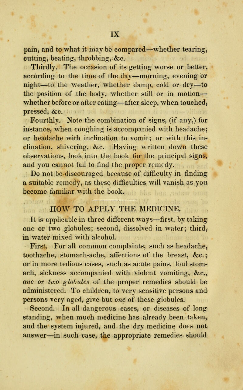 pain, and to what it may be compared-—whether tearing, cutting, beating, throbbing, &c. Thirdly. The occasion of its getting worse or better, according to the time of the day—morning, evening or night—to the weather, w^hether damp, cold or dry—to the position of the body, whether still or in motion— whether before or after eating—after sleep, when touched, pressed, &c. Fourthly. Note the combination of signs, (if any,) for instance, when coughing is accompanied with headache; or headache with inclination to vomit; or with this in- clination, shivering, &c. Having written down these observations, look into the book for the principal signs, and you cannot fail to find the proper remedy. Do not be discouraged because of difficulty in finding a suitable remedy, as these difficulties will vanish as you become familiar with the book. HOW TO APPLY THE MEDICINE. It is applicable in three different ways—first, by taking one or two globules; second, dissolved in water; third, in water mixed with alcohol. First. For all common complaints, such as headache, toothache, stomach-ache, affections of the breast, &c.; or in more tedious cases, such as acute pains, foul stom- ach, sickness accompanied with violent vomiting, &c., one or two globules of the proper remedies should be administered. To children, to very sensitive persons and persons very aged, give but one of these globules. Second. In all dangerous cases, or diseases of long standing, when much medicine has already been taken, and the system injured, and the dry medicine does not answer—in such case, the appropriate remedies should