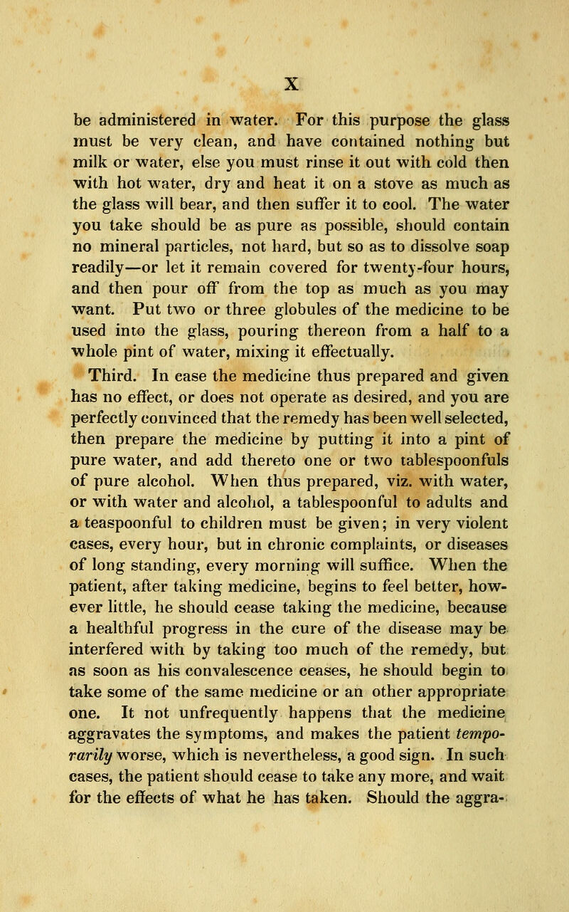 be administered in water. For this purpose the glass must be very clean, and have contained nothing but milk or water, else you must rinse it out with cold then with hot water, dry and heat it on a stove as much as the glass will bear, and then suffer it to cool. The water you take should be as pure as possible, should contain no mineral particles, not hard, but so as to dissolve soap readily—or let it remain covered for twenty-four hours, and then pour off from the top as much as you may want. Put two or three globules of the medicine to be used into the glass, pouring thereon from a half to a whole pint of water, mixing it effectually. Third. In ease the medicine thus prepared and given has no effect, or does not operate as desired, and you are perfectly convinced that the remedy has been well selected, then prepare the medicine by putting it into a pint of pure water, and add thereto one or two tablespoonfuls of pure alcohol. When thus prepared, viz. with water, or with water and alcohol, a tablespoonful to adults and a teaspoonful to children must be given; in very violent cases, every hour, but in chronic complaints, or diseases of long standing, every morning will suffice. When the patient, after taking medicine, begins to feel better, how- ever little, he should cease taking the medicine, because a healthful progress in the cure of the disease may be interfered with by taking too much of the remedy, but as soon as his convalescence ceases, he should begin to take some of the same medicine or an other appropriate one. It not unfrequently happens that the medicine aggravates the symptoms, and makes the patient tempo- rarily worse, which is nevertheless, a good sign. In such cases, the patient should cease to take any more, and wait for the effects of what he has taken. Should the aggra-