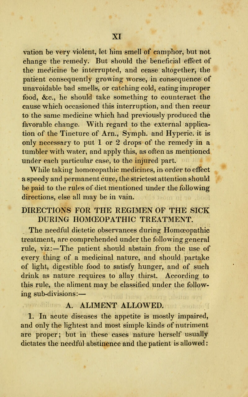 vation be very violent, let him smell of camphor, but not change the remedy. But should the beneficial effect of the medicine be interrupted, and cease altogether, the patient consequently growing w^orse, in consequence of unavoidable bad smells, or catching cold, eating improper food, &c., he should take something to counteract the cause which occasioned this interruption, and then recur to the same medicine which had previously produced the favorable change. With regard to the external applica- tion of the Tincture of Arn., Symph, and Hyperic. it is only necessary to put 1 or 2 drops of the remedy in a tumbler with water, and apply this, as often as mentioned under each particular case, to the injured part. While taking homoeopathic medicines, in order to effect a speedy and permanent cure, the strictest attention should be paid to the rules of diet mentioned under the following directions, else all may be in vain. DIRECTIONS FOR THE REGIMEN OF THE SICK DURING HOMCEOPATHIC TREATMENT. The needful dietetic observances during Homoeopathic treatment, are comprehended under the following general rule, viz:—The patient should abstain from the use of every thing of a medicinal nature, and should partake of light, digestible food to satisfy hunger, and of such drink as nature requires to allay thirst. According to this rule, the aliment may be classified under the follow- ing sub-divisions:— A. ALIMENT ALLOWED. 1. In acute diseases the appetite is mostly impaired, and only the lightest and most simple kinds of nutriment are proper; but in these cases nature herself usually dictates the needful abstinence and the patient is allowed: