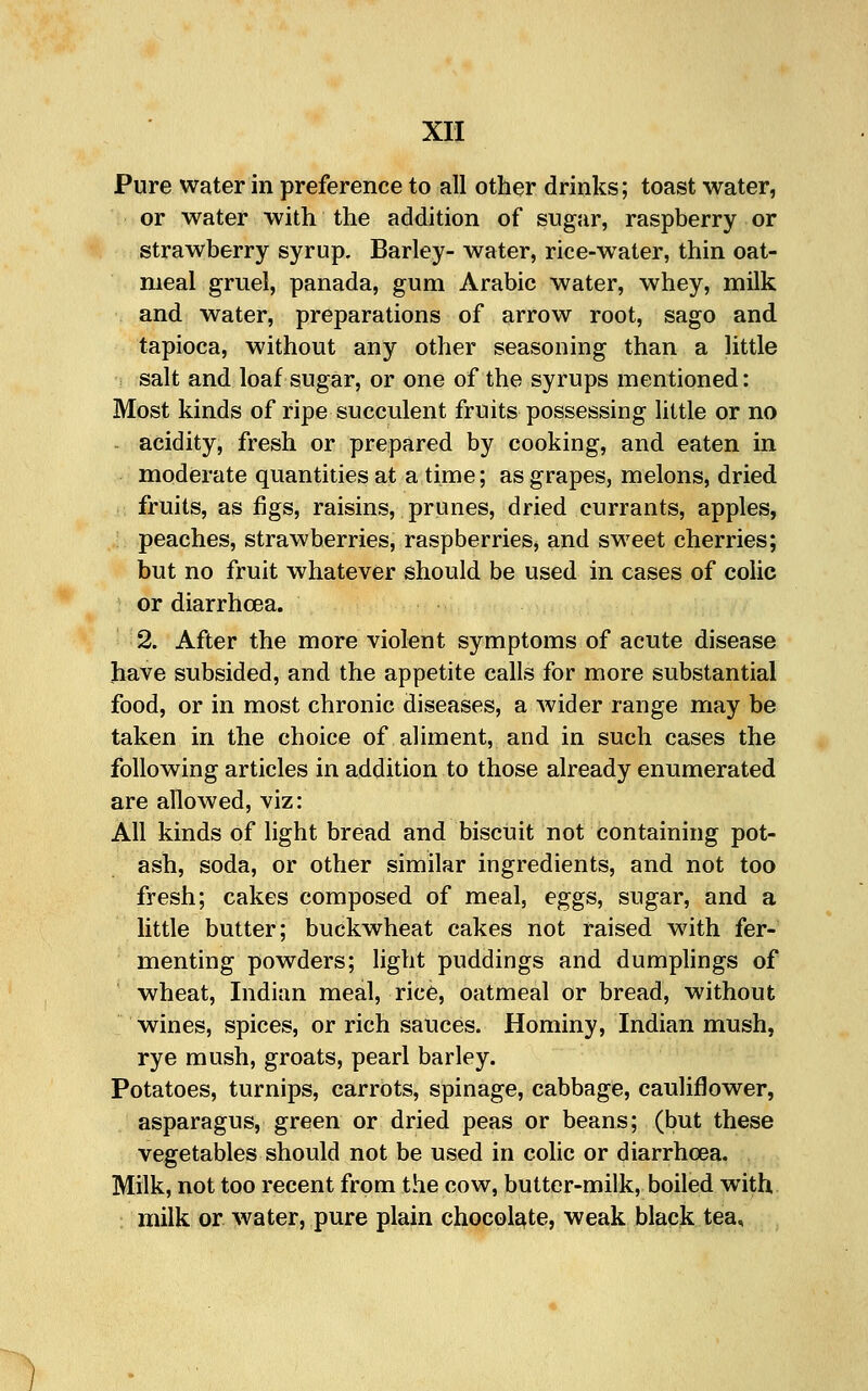 Pure water in preference to all other drinks; toast water, or water with the addition of sugar, raspberry or strawberry syrup. Barley- water, rice-water, thin oat- meal gruel, panada, gum Arabic water, whey, milk and water, preparations of arrow root, sago and tapioca, without any other seasoning than a little salt and loaf sugar, or one of the syrups mentioned: Most kinds of ripe succulent fruits possessing little or no acidity, fresh or prepared by cooking, and eaten in moderate quantities at a time; as grapes, melons, dried fruits, as figs, raisins, prunes, dried currants, apples, peaches, strawberries, raspberries, and sweet cherries; but no fruit whatever should be used in cases of colic or diarrhcea. 2. After the more violent symptoms of acute disease have subsided, and the appetite calls for more substantial food, or in most chronic diseases, a wider range may be taken in the choice of aliment, and in such cases the following articles in addition to those already enumerated are allowed, viz: All kinds of light bread and biscuit not containing pot- ash, soda, or other similar ingredients, and not too fresh; cakes composed of meal, eggs, sugar, and a little butter; buckwheat cakes not iaised with fer- menting powders; light puddings and dumplings of wheat, Indian meal, rice, oatmeal or bread, without wines, spices, or rich sauces. Hominy, Indian mush, rye mush, groats, pearl barley. Potatoes, turnips, carrots, spinage, cabbage, cauliflower, asparagus, green or dried peas or beans; (but these vegetables should not be used in colic or diarrhcea. Milk, not too recent from the cow, butter-milk, boiled with ; milk or water, pure plain chocolate, weak black tea.