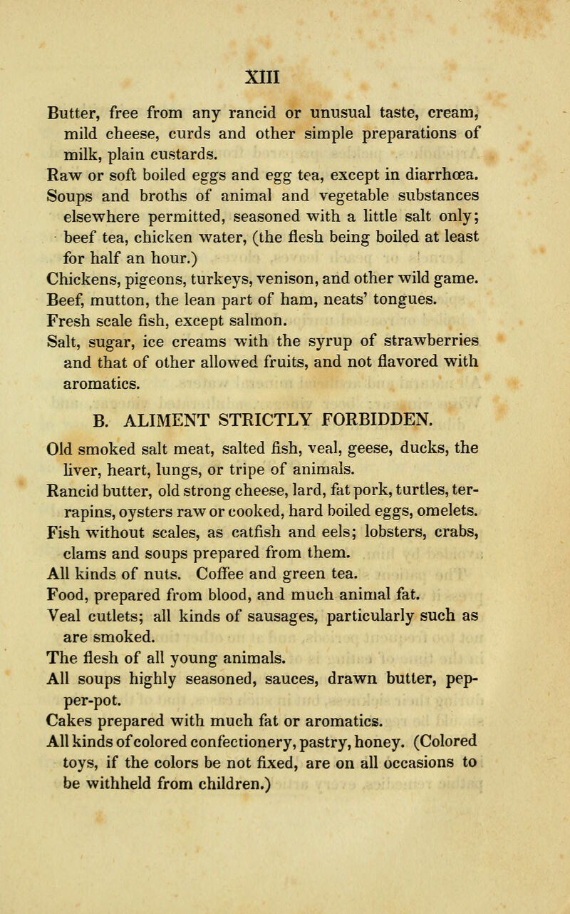 Butter, free from any rancid or unusual taste, cream, mild cheese, curds and other simple preparations of milk, plain custards. Raw or soft boiled eggs and egg tea, except in diarrhoea. Soups and broths of animal and vegetable substances elsewhere permitted, seasoned with a little salt only; beef tea, chicken water, (the flesh being boiled at least for half an hour.) Chickens, pigeons, turkeys, venison, and other wild game. Beef, mutton, the lean part of ham, neats' tongues. Fresh scale fish, except salmon. Salt, sugar, ice creams with the syrup of strawberries and that of other allowed fruits, and not flavored with aromatics. B. ALIMENT STRICTLY FORBIDDEN. Old smoked salt meat, salted fish, veal, geese, ducks, the liver, heart, lungs, or tripe of animals. Rancid butter, old strong cheese, lard, fat pork, turtles, ter- rapins, oysters raw or cooked, hard boiled eggs, omelets. Fish without scales, as catfish and eels; lobsters, crabs, clams and soups prepared from them. All kinds of nuts. Coffee and green tea. Food, prepared from blood, and much animal fat. Veal cutlets; all kinds of sausages, particularly such as are smoked. The flesh of all young animals. All soups highly seasoned, sauces, drawn butter, pep- per-pot. Cakes prepared with much fat or aromatics. All kinds of colored confectionery, pastry, honey. (Colored toys, if the colors be not fixed, are on all occasions to be withheld from children.)