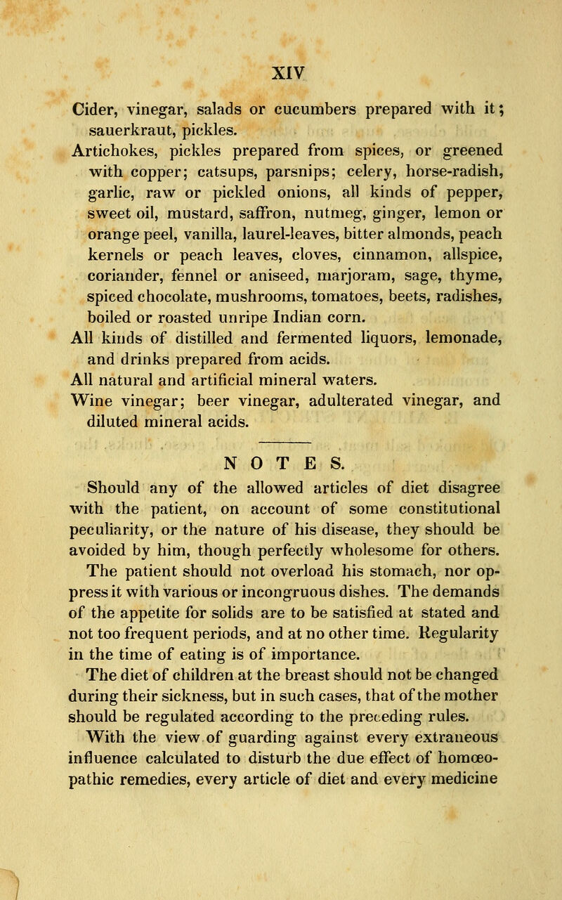 Cider, vinegar, salads or cucumbers prepared with it; sauerkraut, pickles. Artichokes, pickles prepared from spices, or greened with copper; catsups, parsnips; celery, horse-radish, garlic, raw or pickled onions, all kinds of pepper, sweet oil, mustard, saffron, nutmeg, ginger, lemon or orange peel, vanilla, laurel-leaves, bitter almonds, peach kernels or peach leaves, cloves, cinnamon, allspice, coriander, fennel or aniseed, marjoram, sage, thyme, spiced chocolate, mushrooms, tomatoes, beets, radishes, boiled or roasted unripe Indian corn. All kinds of distilled and fermented hquors, lemonade, and drinks prepared from acids. All natural and artificial mineral waters. Wine vinegar; beer vinegar, adulterated vinegar, and diluted mineral acids. NOTES. Should any of the allowed articles of diet disagree with the patient, on account of some constitutional peculiarity, or the nature of his disease, they should be avoided by him, though perfectly wholesome for others. The patient should not overload his stomach, nor op- press it with various or incongruous dishes. The demands of the appetite for sohds are to be satisfied at stated and not too frequent periods, and at no other time. Regularity in the time of eating is of importance. The diet of children at the breast should not be changed during their sickness, but in such cases, that of the mother should be regulated according to the preceding rules. With the view of guarding against every extraneous influence calculated to disturb the due effect of homoeo- pathic remedies, every article of diet and every medicine