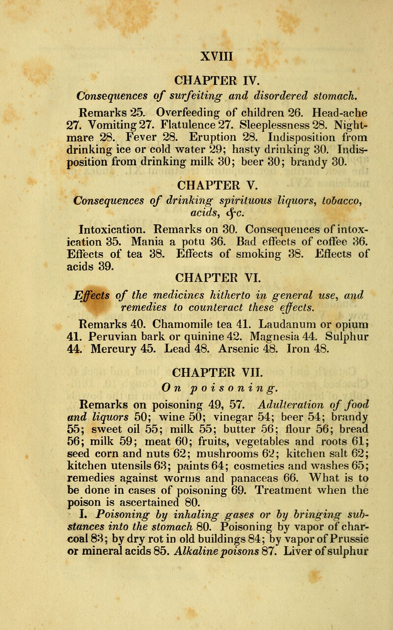 CHAPTER IV. Consequences of surfeiting and disordered stomach. Remarks 25. Overfeeding of children 26. Head-ache 27. Vomiting 27. Flatulence 27. Sleeplessness 28. Night- mare 28. Fever 28. Eruption 28. Indisposition from drinking ice or cold water 29; hasty drinking 30. Indis- position from drinking milk 30; beer 30; brandy 30- CHAPTER V. Consequences of drinking spirituous liquors, tobacco, acids, <^c. Intoxication. Remarks on 30. Consequences of intox- ication 35. Mania a potu 36. Bad effects of coffee 36. Effects of tea 38. Effects of smoking 38. Effects of acids 39. CHAPTER VI. Effects of the medicines hitherto in general use, and remedies to counteract these effects. Remarks 40. Chamomile tea 41. Laudanum or opium 41. Peruvian bark or quinine 42. Magnesia 44. Sulphur 44. Mercury 45. Lead 48. Arsenic 48. Iron 48. CHAPTER VII. On poisoning. Remarks on poisoning 49, 57. Adulteration of food and liquors 50; wine 50; vinegar 54; beer 54; brandy 55; sweet oil 55; milk 55; butter 66; flour 56; bread 56; milk 59; meat 60; fruits, vegetables and roots 61 seed corn and nuts 62; mushrooms 62; kitchen salt 62 kitchen utensils 63; paints 64; cosmetics and washes 65 remedies against worms and panaceas 66. What is to be done in cases of poisoning 69. Treatment when the poison is ascertained 80. L Poisoning by inhaling gases or by bringing sub- stances into the stomach 80. Poisoning by vapor of char- coal 83; by dry rot in old buildings 84; by vapor of Prussic or mineral acids 85. Alkaline poisons 87. Liver of sulphur