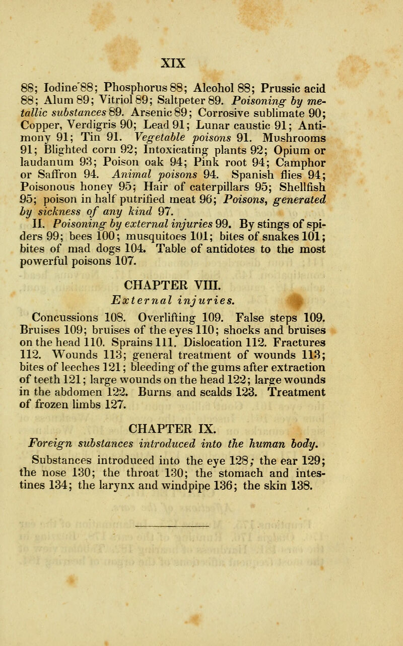 8S; Iodine'88; Phosphorus 88; Alcohol 88; Prussic acid 88; Alum 89; Vitriol 89; Saltpeter 89. Poisoning by me- tallic substances 69. Arsenic 89; Corrosive sublimate 90; Copper, Verdigris 90; Lead 91; Lunar caustic 91; Anti- mony 91; Tin 91. Vegetable poisons 91. Mushrooms 91; Blighted corn 92; Intoxicating plants 92; Opium or laudanum 93; Poison oak 94; Pink root 94; Camphor or Saffron 94. Animal poisons 94. Spanish flies 94; Poisonous honey 95; Hair of caterpillars 95; Shellfish 95; poison in half putrified meat 96; Poisons, generated by sickness of any kind 97. II. Poisoning by external injuries 99. By stings of spi- ders 99; bees 100; musquitoes 101; bites of snakes 101; bites of mad dogs 104. Table of antidotes to the most powerful poisons 107. CHAPTER VHL External injuries. '^ Concussions 108. Overlifting 109. False steps 109. Bruises 109; bruises of the eyes 110; shocks and bruises on the head 110. Sprains 111. Dislocation 112. Fractures 112. Wounds 113; general treatment of wounds 113; bites of leeches 121; bleeding of the gums after extraction of teeth 121; large wounds on the head 122; large wounds in the abdomen 122. Burns and scalds 123. Treatment of frozen limbs 127. CHAPTER IX. Foreign substances introduced into the human body. Substances introduced into the eye 128; the ear 129; the nose 130; the throat 130; the stomach and intes- tines 134; the larynx and windpipe 136; the skin 138.
