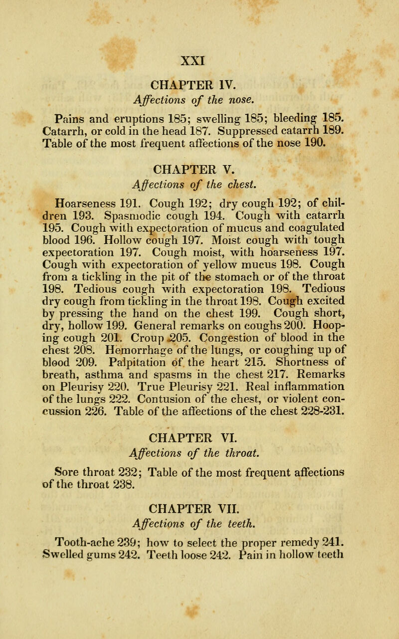 CHAPTER IV. Affections of the nose. Pains and eruptions 185; swelling 185; bleeding 185. Catarrh, or cold in the head 187. Suppressed catarrh 189. Table of the most frequent affections of the nose 190. CHAPTER V. Affections of the chest. Hoarseness 191. Cough 192; dry cough 192; of chil- dren 193. Spasmodic cough 194. Cough with catarrh 195. Cough with expectoration of mucus and coagulated blood 196. Hollow cough 197. Moist cough with tough expectoration 197. Cough moist, with hoarseness 197. Cough with expectoration of yellow mucus 198. Cough from a tickling in the pit of the stomach or of the throat 198. Tedious cough with expectoration 198. Tedious dry cough from tickling in the throat 198. Cough excited by pressing the hand on the chest 199. Cough short, dry, hollow 199. General remarks on coughs 200. Hoop- ing cough 201. Croup ^05. Congestion of blood in the chest 208. Hemorrhage of the lungs, or coughing up of blood 209. Palpitation of the heart 215. Shortness of breath, asthma and spasms in the chest 217. Remarks on Pleurisy 220. True Pleurisy 221. Real inflammation of the lungs 222. Contusion of the chest, or violent con- cussion 226. Table of the affections of the chest 228-231. CHAPTER VI. Affections of the throat. Sore throat 232; Table of the most frequent affections ofthe throat 238. CHAPTER VII. Affections of the teeth. Tooth-ache 239; how to select the proper remedy 241. Swelled gums 242. Teeth loose 242. Pain in hollow teeth